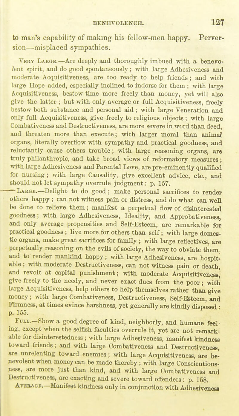 to man's capability of making his fellow-men happy. Perver- sion—misplaced sympathies. Very Large.—Are deeply and thoroughly imbued with a benevo- lent spirit, and do good spontaneously ; with large Adhesiveness and moderate Acquisitiveness, are too ready to help friends; and with large Hope added, especially inclined to indorse for them ; with large Acquisitiveness, bestow time more freely than money, yet will also give the latter ; but with only average or full Acquisitiveness, freely bestow both substance and personal aid; with large Veneration and only full Acquisitiveness, give freely to religious objects; with large Conibativeness and Destructiveness, are more severe in word than deed, and threaten more than execute; with larger moral than animal organs, literally overflow with sympathy and practical goodness, and reluctantly cause others trouble; with large reasoning organs, arc truly philanthropic, and take broad views of reformatory measures; with large Adhesiveness and Parental Love, are pre-eminently qualified for nursing; with large Causality, give excellent advice, etc., and should not let sympathy overrule judgment: p. 157. Large.—Delight to do good; make personal sacrifices to render others happy ; can not witness pain or distress, and do what can well be done to relieve them; manifest a perpetual flow of disinterested goodness; with large Adhesiveness, Ideality, and Approbativeness, and only average propensities and Self-Esteem, are remarkable for practical goodness ; live more for others than self; with large domes- tic organs, make great sacrifices for family ; with large reflectives, are perpetually reasoning on the evils of society, the way to obviate them, and to render mankind happy; with large Adhesiveness, are hospit- able ; with moderate Destructiveness, can not witness pain or death, and revolt at capital punishment; with moderate Acquisitiveness, give freely to the needy, and never exact dues from the poor; with large Acquisitiveness, help others to help themselves rather than give money ; with large Combativeness, Destructiveness, Self-Esteem, and Btrmness, at times evince harshness, yet generally are kindly disposed: p. 155. Full.—Show a good degree of kind, neighborly, and humane feel- ing, except when the selfish faculties overrule it, yet are not remark- able for disinterestedness ; with large Adhesiveness, manifest kindness toward friends; and with large Combativeness and Destructiveness, Are unrelenting toward enemies ; with large Acquisitiveness, are be- nevolent when money can be made thereby ; with large Conscientious- ness, are more just than kind, and with large Combativeness and Destructiveness, are exacting and severe toward offenders : p. 158. Average.—Manifest kindness only in conjunction with Adhesiveness