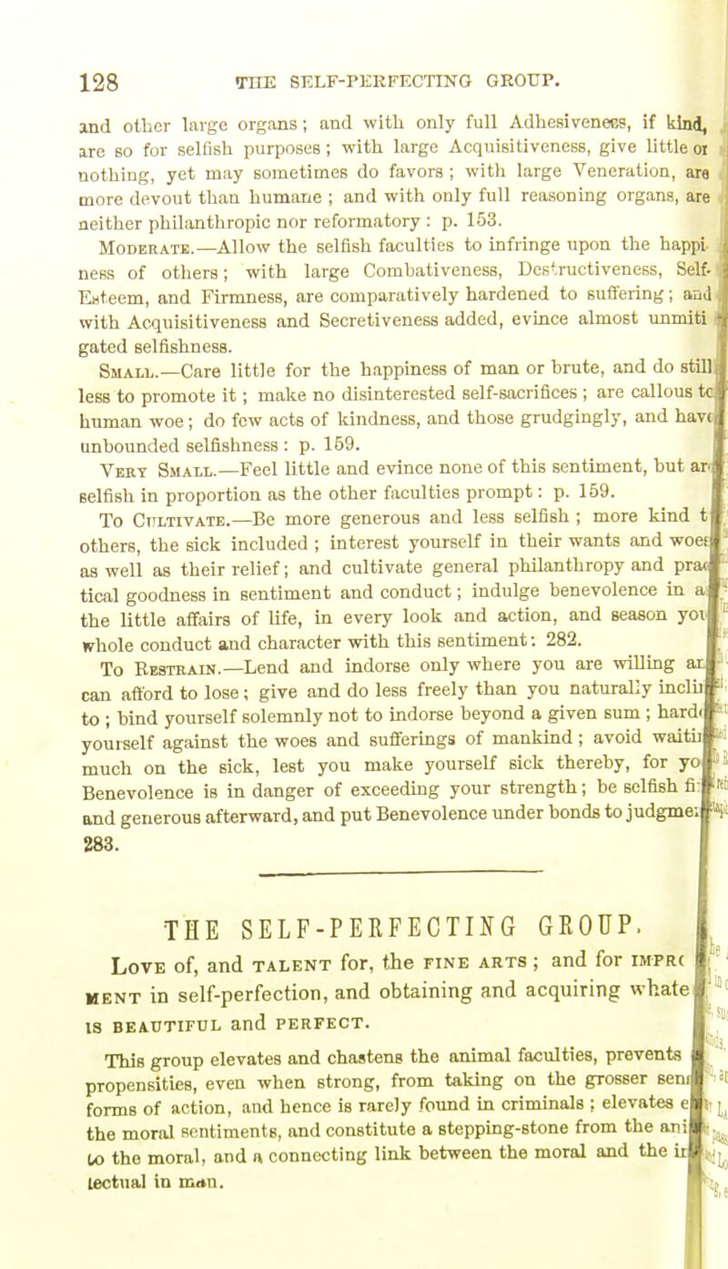 and other large organs; and with only full Adhesiveness, if kind, are so for selfish purposes ; with large Acquisitiveness, give little 01 nothing, yet may sometimes do favors ; with large Veneration, ara more devout than humane ; and with only full reasoning organs, are neither philanthropic nor reformatory : p. 153. Moderate.—Allow the selfish faculties to infringe upon the happl ness of others; with large Combativeness, Dcstructiveness, Self- Ewteem, and Firmness, are comparatively hardened to suffering; and with Acquisitiveness and Secretiveness added, evince almost unmiti gated selfishness. Small.—Care little for the happiness of man or brute, and do still less to promote it; make no disinterested self-sacrifices ; are callous human woe; do few acts of kindness, and those grudgingly, and have unbounded selfishness : p. 159. Very Small.—Feel little and evince none of this sentiment, but ar< selfish in proportion as the other faculties prompt: p. 159. To Cultivate.—Be more generous and less selfish ; more kind t others, the sick included ; interest yourself in their wants and woef as well as their relief; and cultivate general philanthropy and pra< tical goodness in sentiment and conduct; indulge benevolence in a the little affairs of life, in every look and action, and season yoi whole conduct and character with this sentiment: 282. To Restrain.— Lend and indorse only where you are willing ar can afford to lose; give and do less freely than you naturally inclh ■ to ; bind yourself solemnly not to indorse beyond a given sum ; hard- yourself against the woes and sufferings of mankind; avoid waith N much on the sick, lest you make yourself sick thereby, for yo Benevolence is in danger of exceeding your strength; be selfish fi and generous afterward, and put Benevolence under bonds to judgme; 283. THE SELF-PERFECTING GROUP. Love of, and talent for, the fine arts ; and for imprc ment in self-perfection, and obtaining and acquiring whate IS BEAUTIFUL and PERFECT. This group elevates and chastens the animal faculties, prevents propensities, even when strong, from taking on the grosser seni forms of action, and hence is rarely found in criminals ; elevates e the moral sentiments, and constitute a stepping-stone from the ani tx> the moral, and a connecting link between the moral and the ir tectual in man. in t iSUl il I