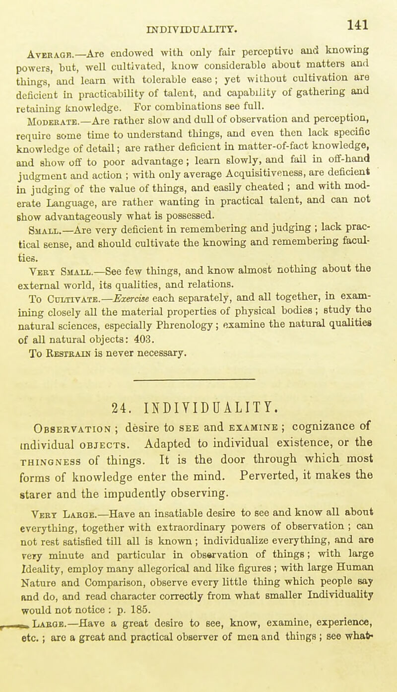 Average.—Are endowed with only fair perceptive and knowing powers, but, well cultivated, know considerable about matterB and things, and learn with tolerable ease; yet without cultivation are deficient in practicability of talent, and capability of gathering and retaining knowledge. For combinations see full. Moderate.—Are rather slow and dull of observation and perception, require some time to understand things, and even then lack specific knowledge of detail; are rather deficient in matter-of-fact knowledge, and show off to poor advantage; learn slowly, and fail in off-hand judgment and action ; with only average Acquisitiveness, are deficient in judging of the value of things, and easily cheated ; and with mod- erate Language, are rather wanting in practical talent, and can not show advantageously what is possessed. Small.—Are very deficient in remembering and judging ; lack prac- tical sense, and should cultivate the knowing and remembering facul- ties. Vert Small.—See few things, and know almost nothing about the external world, its qualities, and relations. To Cultivate.—Exercise each separately, and all together, in exam- ining closely all the material properties of physical bodies ; study the natural sciences, especially Phrenology; examine the natural qualities of all natural objects: 403. To Restrain is never necessary. 24. INDIVIDUALITY. Observation ; desire to see and examine ; cognizance of individual objects. Adapted to individual existence, or the thingness of things. It is the door through which most forms of knowledge enter the mind. Perverted, it makes the starer and the impudently observing. Vert Large.—Have an insatiable desire to see and know all about everything, together with extraordinary powers of observation ; can not rest satisfied till all is known ; individualize everything, and are very minute and particular in observation of things; with large Ideality, employ many allegorical and like figures ; with large Human Nature and Comparison, observe every little thing which people say and do, and read character correctly from what smaller Individuality would not notice : p. 185. Laroe.—Have a great desire to see, know, examine, experience, etc.; are a great and practical observer of men and things ; see whal>