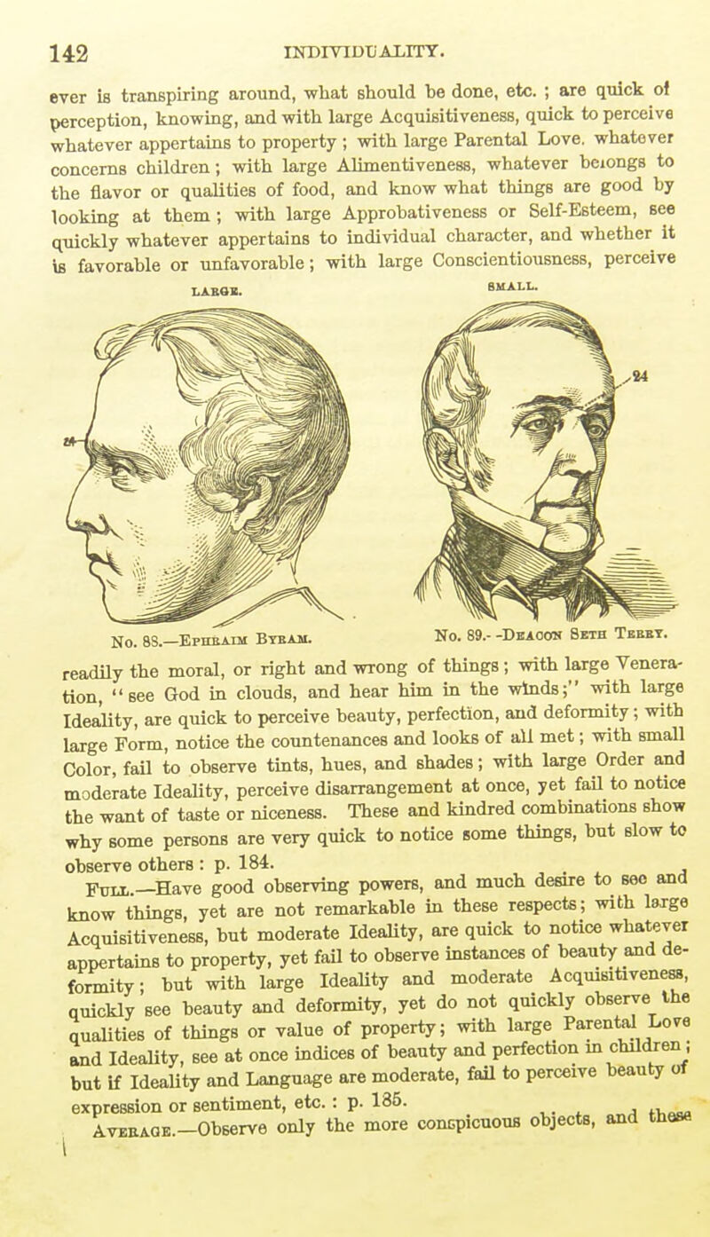 ever is transpiring around, what should be done, etc. ; are quick of perception, knowing, and with large Acquisitiveness, quick to perceive whatever appertains to property ; with large Parental Love, whatever concerns children; with large Alimentiveness, whatever beiongs to the flavor or qualities of food, and know what things are good by looking at them ; with large Approbativeness or Self-Esteem, see quickly whatever appertains to individual character, and whether it is favorable or unfavorable; with large Conscientiousness, perceive No. 8S.—Ephbaim Bybam. No. 89.- -Deacon Beth Tebby. readily the moral, or right and wrong of things; with large Venera- tion,  see God in clouds, and hear him in the winds; with large Ideality, are quick to perceive beauty, perfection, and deformity; with large Form, notice the countenances and looks of all met; with small Color, fail to observe tints, hues, and shades; with large Order and moderate Ideality, perceive disarrangement at once, yet fail to notice the want of taste or niceness. These and kindred combinations show why some persons are very quick to notice some things, but slow to observe others : p. 184. Fuix —Have good observing powers, and much desire to see and know things, yet are not remarkable in these respects; with large Acquisitiveness, but moderate Ideality, are quick to notice whatever appertains to property, yet fail to observe instances of beauty and de- formity; but with large Ideality and moderate Acquisitiveness, quickly see beauty and deformity, yet do not quickly observe the qualities of things or value of property; with large Parental Love and Ideality, see at once indices of beauty and perfection in children j but if Ideality and Language are moderate, fail to perceive beauty of expression or sentiment, etc. : p. 135. Aveb.AGe.—Observe only the more conspicuous objects, and these
