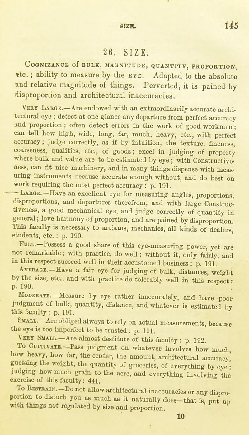 2G. SIZE. Cognizance of bulk, magnitude, quantity, proportion, itc.; ability to measure by the eye. Adapted to the absolute and relative magnitude of things. Perverted, it is pained by disproportion and architectural inaccuracies. Very Large.—Are endowed with an extraordinarily accurate archi- tectural eye ; detect at one glance any departure from perfect accuracy and proportion ; often detect errors in the work of good workmen; can tell how high, wide, long, far, much, heavy, etc., with perfect accuracy; judge correctly, as if by intuition, the texture, fineness, coarseness, qualities, etc., of goods; excel in judging of property where bulk and value are to be estimated by eye ; with Constructive- ness, can fit nice machinery, and in many things dispense with meas- uring instruments because accurate enough without, and do best on work requiring the most perfect accuracy : p. 191. -Large.—Have an excellent eye for measuring angles, proportions, disproportions, and departures therefrom, and with large Construc- tiveness, a good mechanical eye, and judge correctly of quantity in general; love harmony of proportion, and are pained by disproportion. This faculty is necessary to artisans, mechanics, all kinds of dealers students, etc. : p. 190. Full.—Possess a good share of this eye-measuring power, yet are not remarkable; with practice, do well; without it, only fairly, and in this respect succeed well in their accustomed business : p. 191.' Average. Have a fair eye for judging of bulk, distances, weight by the size, etc., and with practice do tolerably well in this respect- p. 190. ,' Moderate.—Measure by eye rather inaccurately, and have poor judgment of bulk, quantity, distance, and whatever is estimated by this faculty : p. 191. Small.—Are obliged always to rely on actual measurements, because the eye is too imperfect to be trusted : p. 191. Very Small.—Are almost destitute of this faculty : p. 192. To Cultivate.—Pass judgment on whatever involves how much how heavy, how far, the center, the amount, architectural accuracy guereing the weight, the quantity of groceries, of everything by eye : judgmg how much grain to the acre, and everything involving the exercise of this faculty: 441. To FvEstrai.v.-Do not allow architectural inaccuracies or any dispro- portion to disturb you as much as it naturally does-that is put up with things not regulated by size and proportion. 10