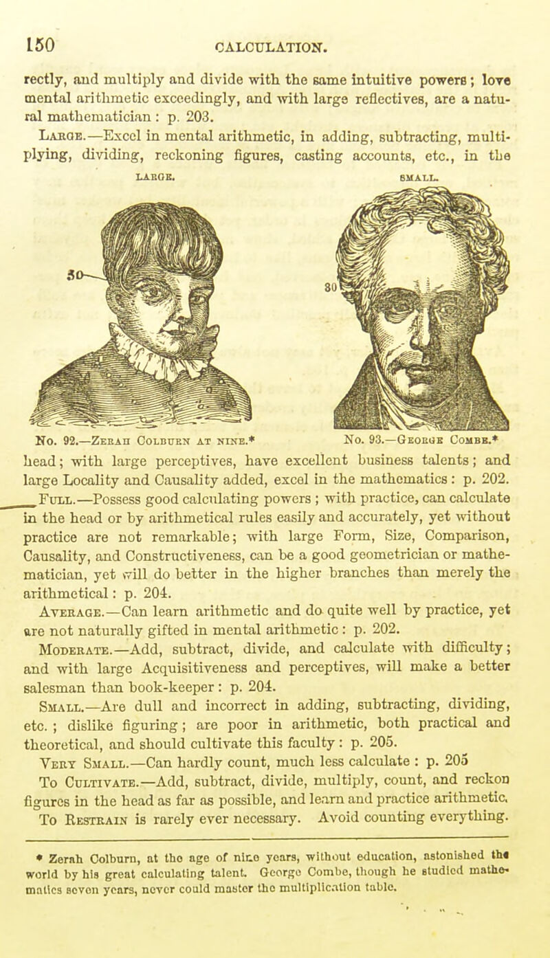 rectly, and multiply and divide with the same intuitive powers; love mental arithmetic exceedingly, and with large reflectives, are a natu- ral mathematician: p. 203. Large.—Excel in mental arithmetic, in adding, subtracting, multi- plying, dividing, reckoning figures, casting accounts, etc., in the LARGE. SMALL. NO. 92.—ZEEAH COLBtTEN AT NINE.* No. 93.—Geoege Combb.* head; with large perceptives, have excellent business talents; and large Locality and Causality added, excel in the mathematics : p. 202. Full.—Possess good calculating powers ; with practice, can calculate in the head or by arithmetical rules easily and accurately, yet without practice are not remarkable; with large Form, Size, Comparison, Causality, and Constructiveness, can be a good geometrician or mathe- matician, yet will do better in the higher branches than merely the arithmetical: p. 204. Average.—Can learn arithmetic and do quite well by practice, yet are not naturally gifted in mental arithmetic : p. 202. Moderate.—Add, subtract, divide, and calculate with difficulty; and with large Acquisitiveness and perceptives, will make a better salesman than book-keeper : p. 204. Small.— Are dull and incorrect in adding, subtracting, dividing, etc. ; dislike figuring; are poor in arithmetic, both practical and theoretical, and should cultivate this faculty : p. 205. Vert Small.—Can hardly count, much less calculate : p. 205 To Cultivate.—Add, subtract, divide, multiply, count, and reckon figures in the head as far as possible, and learn and practice arithmetic. To Restrain is rarely ever necessary. Avoid counting everything. • Zernh Colburn, at tho age of nice years, without education, astonished th« world by his great calculating talent. George Combe, though he studied mathe- matics Bovon years, never could master tho multiplication table.