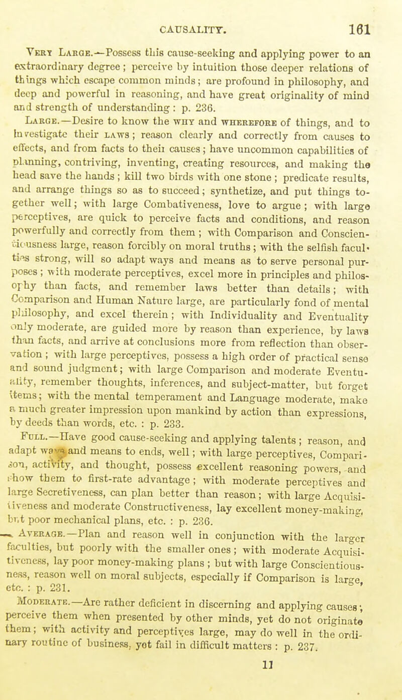 Vert Larqe.-^ Possess tliis cause-seeking and applying power to an extraordinary degree ; perceive by intuition those deeper relations of things which escape common minds; are profound in philosophy, and deep and powerful in reasoning, and have great originality of mind and strength of understanding : p. 236. Large.—Desire to know the why and wherefobe of things, and to In vestigate their laws ; reason clearly and correctly from causes to effects, and from facts to theii causes ; have uncommon capabilities of pluming, contriving, inventing, creating resources, and making the head save the hands ; kill two birds with one stone ; predicate results, and arrange things so as to succeed; synthetize, and put things to- gether well; with large Combativeness, love to argue; with large perceptives, are quick to perceive facts and conditions, and reason powerfully and correctly from them ; with Comparison and Conscien- i i( usness large, reason forcibly on moral truths; with the selfish facul- ties strong, will so adapt ways and means as to serve personal pur- poses ; with moderate perceptives, excel more in principles and philos- ophy than facts, and remember laws better than details; with Comparison and Human Nature large, are particularly fond of mental pliilosophy, and excel therein; with Individuality and Eventuality only moderate, are guided more by reason than experience, by laws than facts, and arrive at conclusions more from reflection than obser- vation ; with large perceptives, possess a high order of practical sense and sound judgment; with large Comparison and moderate Eventu- ality, remember thoughts, inferences, and subject-matter, but forget Uems; with the mental temperament and Language moderate, make a much greater impression upon mankind by action than expressions, by deeds than words, etc. : p. 233. Full.—Have good cause-seeking and applying talents ; reason, and adapt wav^and means to ends, well; with large perceptives, Compari- son, actiVity, and thought, possess excellent reasoning powers, and :-how them to first-rate advantage ; with moderate perceptives and large Secretiveness, can plan better than reason; with large Acquisi- tiveness and moderate Constructiveness, lay excellent money-making, br.t poor mechanical plans, etc. : p. 236. — Average.—Plan and reason well in conjunction with the larger faculties, but poorly with the smaller ones; with moderate Acquisi- tiveness, lay poor money-making plans ; but with large Conscientious- ness, reason well on moral subjects, especially if Comparison is laree etc. : p. 231. 6 ' Moderate.—Are rather deficient in discerning and applying causes; perceive them when presented by other minds, yet do not originate them; with activity and perceptives large, may do well in the ordi- nary routine of business., yot fail in difficult matters : p. 237. 11