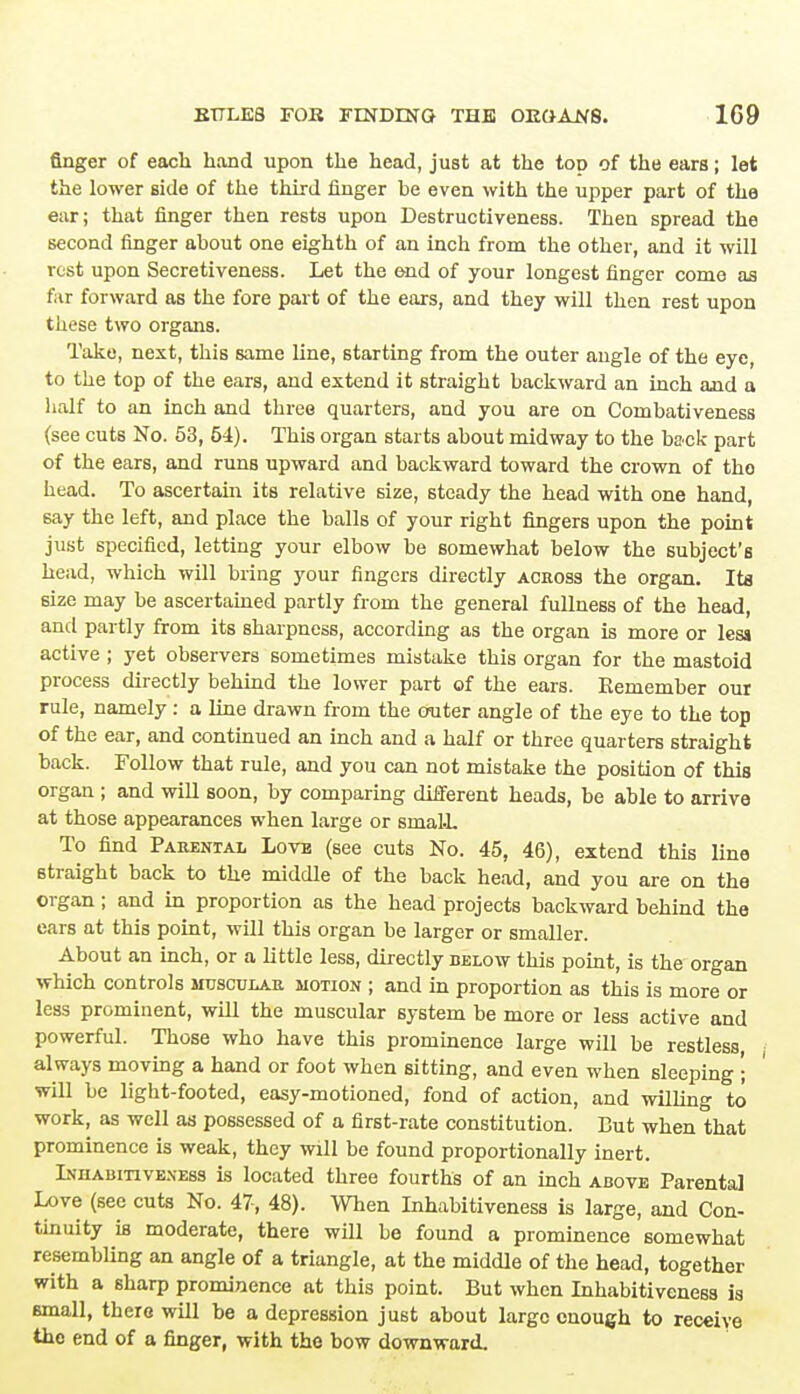 finger of each hand upon the head, just at the top of the ears; let the lower side of the third finger be even with the upper part of the ear; that finger then rests upon Destructiveness. Then spread the second finger about one eighth of an inch from the other, and it will rest upon Secretiveness. Let the end of your longest finger come as far forward as the fore part of the ears, and they will then rest upon these two organs. Take, next, this same line, starting from the outer angle of the eye, to the top of the ears, and extend it straight backward an inch and a half to an inch and three quarters, and you are on Combativeness (see cuts No. 53, 54). This organ starts about midway to the back part of the ears, and runs upward and backward toward the crown of tho head. To ascertain its relative size, steady the head with one hand, say the left, and place the balls of your right fingers upon the point just specified, letting your elbow be somewhat below the subject's head, which will bring your fingers directly ackoss the organ. Ita 6ize may be ascertained partly from the general fullness of the head, and partly from its sharpness, according as the organ is more or less active ; yet observers sometimes mistake this organ for the mastoid process directly behind the lower part of the ears. Remember our rule, namely : a line drawn from the outer angle of the eye to the top of the ear, and continued an inch and a half or three quarters straight back. Follow that rule, and you can not mistake the position of this organ ; and will soon, by comparing different heads, be able to arrive at those appearances when large or srnal.L To find Parental Lovb (see cuts No. 45, 46), extend this line straight back to the middle of the back head, and you are on the organ; and in proportion as the head projects backward behind the ears at this point, will this organ be larger or smaller. About an inch, or a little less, directly below this point, is the organ which controls musculab. motion ; and in proportion as this is more or less prominent, will the muscular system be more or less active and powerful. Those who have this prominence large will be restless always moving a hand or foot when sitting, and even when sleeping '; will be light-footed, easy-motioned, fond of action, and willing to work, as well as possessed of a first-rate constitution. But when that prominence is weak, they will be found proportionally inert. Inhabitiveness is located three fourths of an inch above Parental Love (see cuts No. 47, 48). When Inhabitiveness is large, and Con- tinuity is moderate, there will be found a prominence somewhat resembling an angle of a triangle, at the middle of the head, together with a sharp prominence at this point. But when Inhabitiveness is email, there will be a depression just about large enough to receive the end of a finger, with the bow downward.