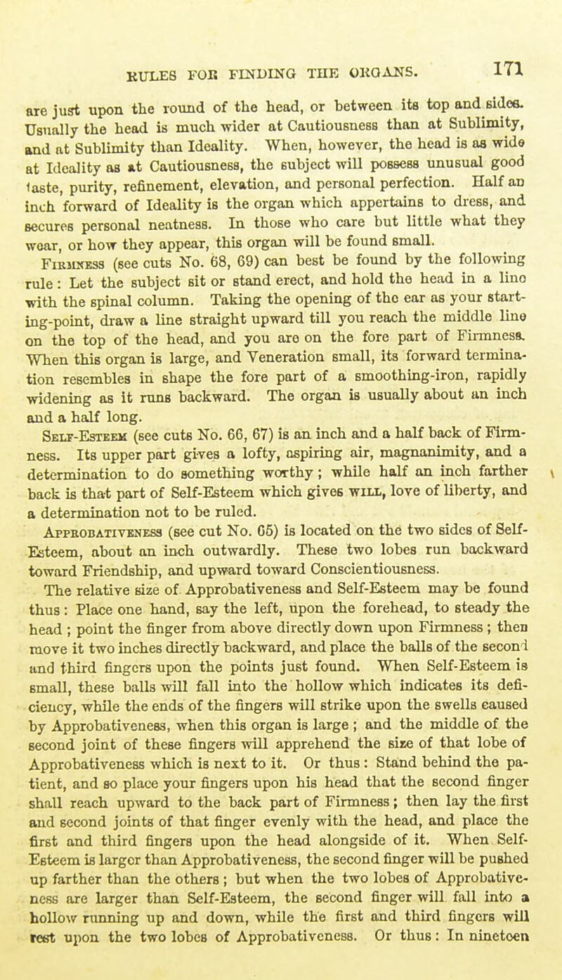 are just upon the round of the head, or between its top and sides. Usually the head is much wider at Cautiousness than at Sublimity, and at Sublimity than Ideality. When, however, the head is as wide at Ideality as at Cautiousness, the subject will possess unusual good laste, purity, refinement, elevation, and personal perfection. Half an inch forward of Ideality is the organ which appertains to dress, and secures personal neatness. In those who care but little what they wear, or how they appear, this organ will be found small. FiRiunsss (see cuts No. 68, 69) can best be found by the following rule : Let the subject sit or stand erect, and hold the head in a lino with the spinal column. Taking the opening of the ear as your start- ing-point, draw a line straight upward till you reach the middle line on the top of the head, and you are on the fore part of Firmness. When this organ is large, and Veneration small, its forward termina- tion resembles in shape the fore part of a smoothing-iron, rapidly widening as it runB backward. The organ is usually about an inch and a half long. Self-Esteem (see cuts No. 66, 67) is an inch and a half back of Firm- ness. Its upper part gives a lofty, aspiring air, magnanimity, and a determination to do something worthy; while half an inch farther t back is that part of Self-Esteem which gives will, love of liberty, and a determination not to be ruled. Appkobativeness (see cut No. 65) is located on the two sides of Self- Esteem, about an inch outwardly. These two lobes run backward toward Friendship, and upward toward Conscientiousness. The relative size of. Approbativeness and Self-Esteem may be found thus: Place one hand, say the left, upon the forehead, to steady the head ; point the finger from above directly down upon Firmness ; then move it two inches directly backward, and place the balls of the second and third fingers upon the points just found. When Self-Esteem is small, these balls will fall into the hollow which indicates its defi- ciency, while the ends of the fingers will strike upon the swells caused by Approbativeness, when this organ is large ; and the middle of the second joint of these fingers will apprehend the size of that lobe of Approbativeness which is next to it. Or thus : Stand behind the pa- tient, and so place your fingers upon his head that the second finger shall reach upward to the back part of Firmness; then lay the first and second joints of that finger evenly with the head, and place the first and third fingers upon the head alongside of it. When Self- Esteem is larger than Approbativeness, the second finger will be pushed up farther than the others ; but when the two lobes of Approbative- ness are larger than Self-Esteem, the second finger will fall into a hollow ninning up and down, while the first and third fingers will rest upon the two lobes of Approbativeness. Or thus: In nineteen