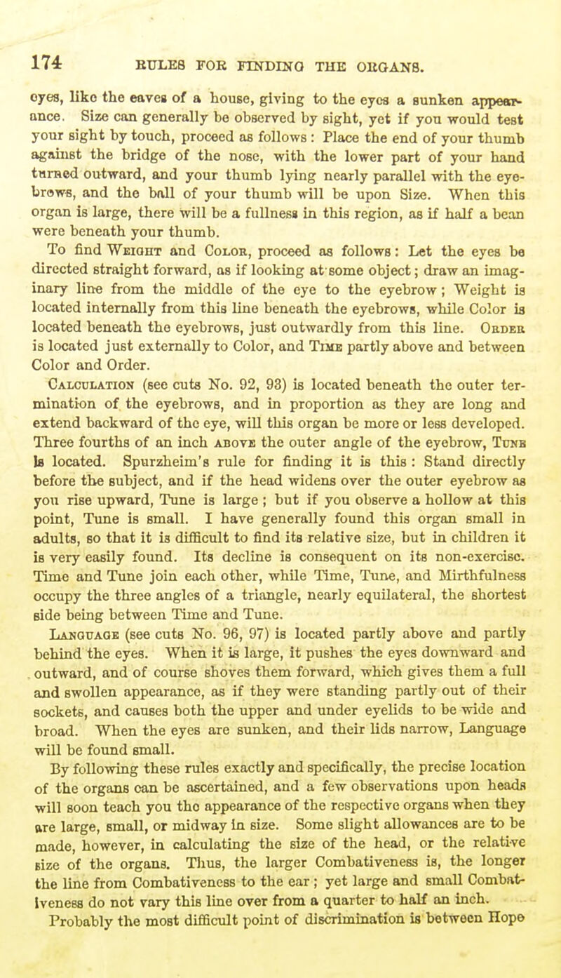 oyes, like the eaveg of a house, giving to the eyes a sunken appear- ance. Size can generally be observed by sight, yet if you would test your sight by touch, proceed as follows : Place the end of your thumb against the bridge of the nose, with the lower part of your hand turned outward, and your thumb lying nearly parallel with the eye- brows, and the ball of your thumb will be upon Size. When this organ is large, there will be a fullness in this region, as if half a bean were beneath your thumb. To find Weight and Color, proceed as follows: Let the eyes be directed straight forward, as if looking at some object; draw an imag- inary line from the middle of the eye to the eyebrow; Weight ia located internally from this line beneath the eyebrows, while Color ia located beneath the eyebrows, just outwardly from this line. OiiDEa is located just externally to Color, and Time partly above and between Color and Order. Calculation (see cuts No. 92, 93) is located beneath the outer ter- mination of the eyebrows, and in proportion as they are long and extend backward of the eye, will this organ be more or less developed. Three fourths of an inch above the outer angle of the eyebrow, Tcnb Is located. Spurzheim's rule for finding it is this: Stand directly before the subject, and if the head widens over the outer eyebrow as you rise upward, Tune is large ; but if you observe a hollow at this point, Tune is small. I have generally found this organ small in adults, so that it is difficult to find its relative size, but in children it is very easily found. Its decline is consequent on its non-exercise. Time and Tune join each other, while Time, Tune, and Mirthfulness occupy the three angles of a triangle, nearly equilateral, the shortest side being between Time and Tune. Language (see cuts No. 96, 97) is located partly above and partly behind the eyes. When it is large, it pushes the eyes downward and outward, and of course shoves them forward, which gives them a full and swollen appearance, as if they were standing partly out of their sockets, and causes both the upper and under eyelids to be wide and broad. When the eyes are sunken, and their lids narrow, Language will be found small. By following these rules exactly and specifically, the precise location of the organs can be ascertained, and a few observations upon heads will soon teach you tho appearance of the respective organs when they are large, small, or midway in size. Some slight allowances are to be made, however, in calculating the size of the head, or the relative size of the organs. Thus, the larger Combativeness is, the longer the line from Combativeness to the ear ; yet large and small Combat- iveness do not vary this line over from a quarter to half an inch. Probably the most difficult point of discrimination is between Hope