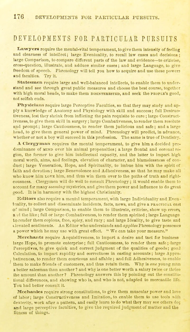 DEVELOPMENTS FOR PARTICULAR PURSUITS Lawyers require the mental-vital temperament, to give them intensity of feeling and clearness of intellect; large Eventuality, to recall law cases and decisions; large Comparison, to compare different parts of the law and evidence—to criticise, cross-question, illustrate, and adduce similar cases; and large Language, to give freedom of speech. Phrenology will tell you how to acquire and use these powers and faculties. Try it. Statesmen require large and well-balanced intellects, to enable them to under- stand and see through great public measures and choose the best course, together with high moral heads, to make them dislnteeested, and seek the people's good, not selflsh ends. Physicians require large Perceptive Faculties, so that they may study and ap- ply a knowledge of Anatomy and Physiology with skill and success; full Deslruo- tiveness, lest they shrink from inflicting the pain requisite to cure ; large Construct- iveness, to give them skill in surgery; large Combaliveness, to render them resolute and prompt; large Cautiousness, to render them judicious and safe; and a large head, to givo them general power of mind. Phrenology will predict, in advance, whether or not a boy will succeed in this profession. The same is true of Dentistry. A Clergyman requires the mental temperament, to give him a decided pre- dominance of mind over his animal propensities; a large frontal and coroual re- gion, the former to give him intellectual capacity, and the latter to impart high moral worth, aims, and feelings, elevation of character, and blamelessness of con- duct ; large Veneration, Hope, and Spirituality, to imbue him with the spirit of faith and devotion ; large Benevolence and Adhesiveness, so that he may make all who know him love him, and thus win them over to the paths of truth and right- eousness. Clergymen will do well to consult Phrenology; it would enable them to account for many seeming mysteries, and give them power and influence to do great good. It is in harmony with the highest Christianity. Editors also require a mental temperament, with large Individuality and Even- tuality, to collect and disseminate incidents, facts, news, and give a peaotical cast Of mind ; large Comparison, to enable them to illustrate, criticise, show up errors, a id the like; full or large Combativeness, to render them spirited ; large Language to render them copious, free, spicy, and racy; and large Ideality, to give taste and Uevated sentiments. An Editor who understands and applies Phrenology possesses a power which he may use with great effect.  We can take your measure. Merchants require Acquisitiveness, to impart a desire and tact for business large Hope, to promote enterprise; full Cautiousness, to render them safe; large Perceptives, to give quick and correct judgment of the qualities of goods; good Calculation, to impart rapidity and correctness in casting accounts; large Appro, bativeness, to render them courteous and affable ; and full Adhesiveness, to enable them to make friends of customers, and thus retain them. Why is one young mtvn a bettor salesman than another ? and why is one better worth a salary twice or thrice Ihe amount than another? Phrenology answers this by pointing out the constitu- tional differences, and showing who is, and who is not, adapted to mercantile life. Tou had better consult it. Mechanics require strong constitutions, to give them muscular power and love of labor; large Constractiveness and Imitation, to enable them to use tools with dexterity, work aftpr a pattern, and easily learn to do what they may see others do; and large perceptive faculties, to give the required judgment of matter and the fitness of things.