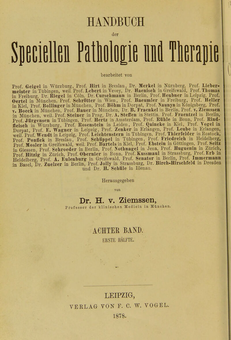 HANDBUCH der Sueciellen Patlolop nd bearbeitet von Prof. Geigel in Würzburg, Prof. Hirt in Breslau, Dr. Merkel in Nürnberg, Prof. Lieber- meister in Tübingen, weil. Prof. Lebert in Vevey, Dr. Haenisch in Greifswald, Prof. Thomas in Freiburg, Dr. Riegel in Cöln, Dr. Curschniann in Berlin, Prof. HeuMer in Leipzig, Prof. Oertel in München, Prof. SchrÖtter in Wien, Prof. Baeumler in Freiburg, Prof. Heller in Kiel, Prof. Bollinger in München, Prof. Böhm in Dorpat, Prof. Naunyn in Königsberg, Prof. t. Boeck in München, Prof. Bauer in München, Dr. B. Fraenkel in Berlin, Prof. y. Ziemssen in München, weil. Prof. Steiner in Prag, Dr. A. Steffen in Stettin, Prof. Fraentzel in Berlin, Prof. Jürgensen in Tübingen, Prof. Hertz in Amsterdam, Prof. Eühle in Bonn, Prof. Rind- fleisch in Würzburg, Prof. Kosenstein in Leiden, Prof. Quincke in Kiel, Prof. Yogel in Dorpat, Prof. E. Wagner in Leipzig, Prof. Zenker in Erlangen, Prof. Leube in Erlangen, weil Prof Wendt in Leipzig, Prof. Leichtenstern in Tübingen, Prof. Thierfelder in Rostock, Prof Ponflck in Breslau, Prof. Schüppel in Tübingen, Prof. Friedreich in Heidelberg, Prof Mosler in Greifswald, weil. Prof. Bartels in Kiel, Prof. Ebstein an Göttingen. Prof. Seitz in Glessen Prof. Schroeder in Berlin, Prof. Nothnagel in Jena, Prof. Huguenin in Zürich, Prof Hitzig in Zürich, Prof. Obernier in Bonn, Prof. Kussmaul in Strassburg, Prof. Erb in Heidelberg Prof A. Eulenburg in Greifswald, Prof. Senator in Berlin, Prof. Immermann in Basel Dr. Zuelzer in Berlin, Prof. Jolly in Strassburg, Dr. Birch-Hirschfeld in Dresden und Dr. H. Schule in Illenau. Herausgegeben Dr. H. v. Ziemssen, Professor der klinischen Hedicin in München. ACHTER BAND. ERSTE HÄLFTE. LEIPZIG, VERLAG VON F. C. W. VOGEL. 1878.