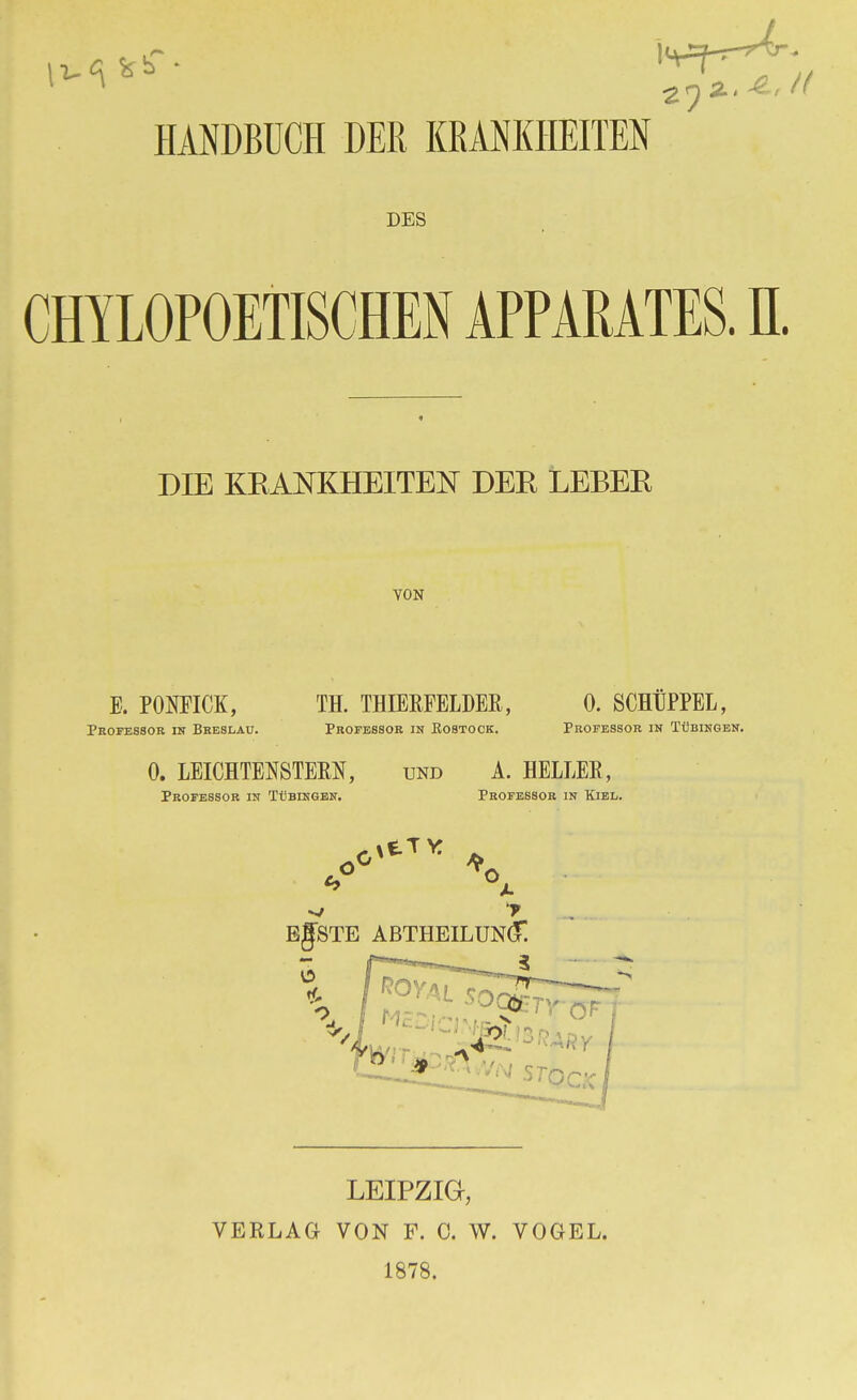 *****; v)°-A',t HANDBUCH DER KRANKHEITEN DES CHYLOPOETISCHEN APPARATES. II. DIE KRANKHEITEN DER LEBER VON B. PONFICK, Professor in Breslau. TH. THIEEFELDEß, Professor in Rostock. 0. SCHtPPEL, Professor in Tübingen. 0. LEICHTENSTEM, Professor in Tübingen. und A. HELLES, Professor in Kiel. BgSTE ABTHEILUNG! LEIPZIG, VERLAG VON F. C. W. VOGEL. 1878.