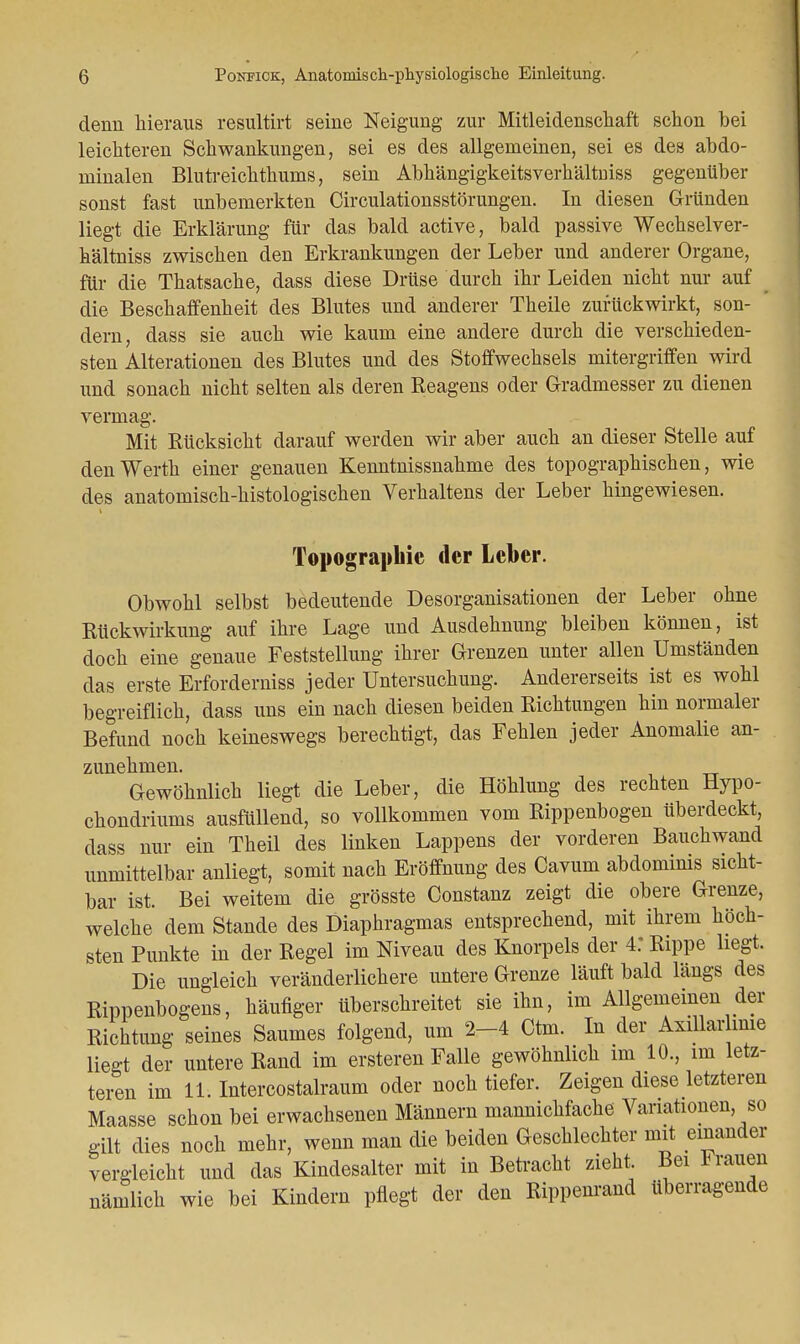 denn hieraus resultirt seine Neigung zur Mitleidenschaft schon bei leichteren Schwankungen, sei es des allgemeinen, sei es des abdo- minalen Blutreichthums, sein Abhängigkeitsverhältuiss gegenüber sonst fast unbemerkten Circulationsstörungen. In diesen Gründen liegt die Erklärung für das bald active, bald passive Wechselver- h'ältniss zwischen den Erkrankungen der Leber und anderer Organe, für die Thatsache, dass diese Drüse durch ihr Leiden nicht nur auf > die Beschaffenheit des Blutes und anderer Theile zurückwirkt, son- dern, dass sie auch wie kaum eine andere durch die verschieden- sten Alterationen des Blutes und des Stoffwechsels mitergriffen wird und sonach nicht selten als deren Reagens oder Gradmesser zu dienen vermag. Mit Rücksicht darauf werden wir aber auch an dieser Stelle auf den Werth einer genauen Kenntnissnahme des topographischen, wie des anatomisch-histologischen Verhaltens der Leber hingewiesen. Topographie der Leber. Obwohl selbst bedeutende Desorganisationen der Leber ohne Rückwirkung auf ihre Lage und Ausdehnung bleiben können, ist doch eine genaue Feststellung ihrer Grenzen unter allen Umständen das erste Erforderniss jeder Untersuchung. Andererseits ist es wohl begreiflich, dass uns ein nach diesen beiden Richtungen hin normaler Befund noch keineswegs berechtigt, das Fehlen jeder Anomalie an- zunehmen. Gewöhnlich liegt die Leber, die Höhlung des rechten Hypo- chondriums ausfüllend, so vollkommen vom Rippenbogen Uberdeckt, dass nur ein Theil des linken Lappens der vorderen Bauchwand unmittelbar anliegt, somit nach Eröffnung des Cavum abdominis sicht- bar ist. Bei weitem die grösste Constanz zeigt die obere Grenze, welche dem Stande des Diaphragmas entsprechend, mit ihrem höch- sten Punkte in der Regel im Niveau des Knorpels der 4: Rippe liegt. Die ungleich veränderlichere untere Grenze läuft bald längs des Rippenbogens, häufiger überschreitet sie ihn, im Allgemeinen der Richtung seines Saumes folgend, um 2-4 Ctm. In der Axillar mie liegt der untere Rand im ersteren Falle gewöhnlich im 10., im letz- teren im 11. Intercostalraum oder noch tiefer. Zeigen diese letzteren Maasse schon bei erwachsenen Männern mannichfache Variationen so gilt dies noch mehr, wenn man die beiden Geschlechter mit einander vergleicht und das Kindesalter mit in Betracht zieht Bei Frauen nämlich wie bei Kindern pflegt der den Rippenrand überragende