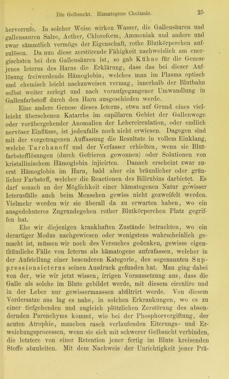 hervorrufe. In solcher Weise wirken Wasser, die Gallensäuren und gallensauren Salze, Aether, Chloroform, Ammoniak und andere und zwar sämmtlich vermöge der Eigenschaft, rothe Blutkörperchen auf- zulösen. Da nun diese zerstörende Fähigkeit nachweislich am ener- gischsten bei den Gallensäuren ist, so gab Kühne für die Genese jenes Icterus des Harns die Erklärung, dass das bei dieser Auf- lösung freiwerdende Hämoglobin, welches man im Plasma optisch und chemisch leicht nachzuweisen vermag, innerhalb der Blutbahn selbst weiter zerlegt und nach voraufgegangener Umwandlung in Gallenfarbstoff durch den Harn ausgeschieden werde. Eine andere Genese dieses Icterus, etwa auf Grund eines viel- leicht übersehenen Katarrhs im capillaren Gebiet der Gallenwege oder vorübergehender Anomalien der Lebercirculation, oder endlich nervöser Einflüsse, ist jedenfalls noch nicht erwiesen. Dagegen sind mit der vorgetragenen Auffassung die Kesultate in vollem Einklang, welche Tarchanoff und der Verfasser erhielten, wenn sie Blut- farbstofflösungen (durch Gefrieren gewonnen) oder Solutionen von kristallinischem Hämoglobin injicirten. Danach erscheint zwar zu- erst Hämoglobin im Harn, bald aber ein bräunlicher oder grün- licher Farbstoff, welcher die Keactionen des Bilirubins darbietet. Es darf sonach an der Möglichkeit einer hämatogenen Natur gewisser Icterusfälle auch beim Menschen gewiss nicht gezweifelt werden. Vielmehr werden wir sie überall da zu erwarten haben, wo ein ausgedehnteres Zugrundegehen rother Blutkörperchen Platz gegrif- fen hat. Ehe wir diejenigen krankhaften Zustände betrachten, wo ein derartiger Modus nachgewiesen oder wenigstens wahrscheinlich ge- macht ist, müssen wir noch des Versuches gedenken, gewisse eigen- tümliche Fälle von Icterus als hämatogene aufzufassen, welcher in der Aufstellung einer besonderen Kategorie, des sogenannten Sup- pressionsicterus seinen Ausdruck gefunden hat. Man ging dabei von der, wie wir jetzt wissen, irrigen Voraussetzung aus, dass die Galle als solche im Blute gebildet werde, mit diesem circulire und in der Leber nur gewissermaassen abfiltrirt werde. Von diesem Vordersatze aus lag es nahe, in solchen Erkrankungen, wo es zu einer tiefgehenden und zugleich plötzlichen Zerstörung des abson- dernden Parenchyms kommt, wie bei der Phosphorvergiftung, der acuten Atrophie, manchen rasch verlaufenden Eiterungs- und Er- weichungsprocessen, wenn sie sich mit schwerer Gelbsucht verbinden, die letztere von einer Retention jener fertig im Blute kreisenden Stoffe abzuleiten. Mit dem Nachweis der Unrichtigkeit jener Prä-