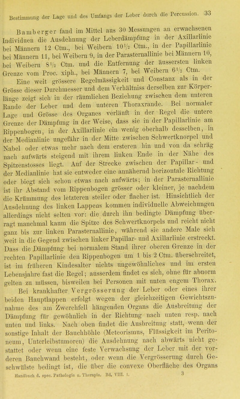 Bestimmung der Lage und des Umfangs der Leber durch die Percussion. 33 Bamberg-er fand im Mittel aus 30 Messungen an erwachsenen Individuen die Ausdehnung der Leberdämpfung in der Axillarlinie bei Männern 12 Ctm., bei Weibern M>V* Ctni., in der Papillarlinie bei Männern 11, bei Weibern 9, in der ParaSternallinie bei Männern 10, bei Weibern S' -2 Ctm. und die Entfernung der äusserten linken Grenze vom Proc. xiph., bei Männern 7, bei Weibern 6 V* Ctm. Eine weit grössere Regelmässigkeit und Constanz als m der Grösse dieser Durchmesser und dem Verhältniss derselben zur Körper- länge zeigt sich in der räumlichen Beziehung zwischen dem unteren Rande der Leber und dem unteren Thoraxrande. Bei normaler Lage und Grösse des Organes verläuft in der Regel die untere Grenze der Dämpfung in der Weise, dass sie in der Papillarlinie am Rippenbogen, in der Axillarlinie ein wenig oberhalb desselben, in der Medianlinie ungefähr in der Mitte zwischen Schwertknorpel und Nabel oder etwas mehr nach dem ersteren hin und von da schräg nach aufwärts steigend mit ihrem linken Ende in der Nähe des Spitzenstosses liegt. Auf der Strecke zwischen der Papillär- und der Medianlinie hat sie entweder eine annähernd horizontale Richtung oder biegt sich schon etwas nach aufwärts; in der ParaSternallinie ist ihr Abstand vom Rippenbogen grösser oder kleiner, je nachdem die Krümmung des letzteren steiler oder flacher ist. Hinsichtlich der Ausdehnung des linken Lappens kommen individuelle Abweichungen allerdings nicht selten vor: die durch ihn bedingte Dämpfung über- ragt manchmal kaum die Spitze des Schwertknorpels und reicht nicht ganz bis zur linken ParaSternallinie, während sie andere Male sich weit in die Gegend zwischen linker Papillär- und Axillarlinie erstreckt. Dass die Dämpfung bei normalem Stand ihrer oberen Grenze in der rechten Papillarlinie den Rippenbogen um 1 bis 2 Ctm. überschreitet, ist im früheren Kindesalter nichts ungewöhnliches und im ersten Lebensjahre fast die Regel; ausserdem findet es sich, ohne für abnorm gelten zu müssen, bisweilen bei Personen mit unten engem Thorax. Bei krankhafter Vergrösserung der Leber oder eines ihrer beiden Hauptlappen erfolgt wegen der gleichzeitigen Gewichtszu- nahme des am Zwerchfell hängenden Organs die Ausbreitung der Dämpfung für gewöhnlich in der Richtung nach unten resp. nach unten und links. Nach oben findet die Ausbreitung statt, wenn der sonstige Inlu.lt der Bauchhöhle (Meteorismus, Flüssigkeit im Perito- neum, Untcrleibstumoren) die Ausdehnung nach abwärts nicht ge- stattet oder wenn eine feste Verwachsung der Leber mit der vor- deren Bauch wand besteht, oder wenn die Vergrösserung durch Ge- schwülste bedingt ist, die über die convexe Oberfläche des Organs