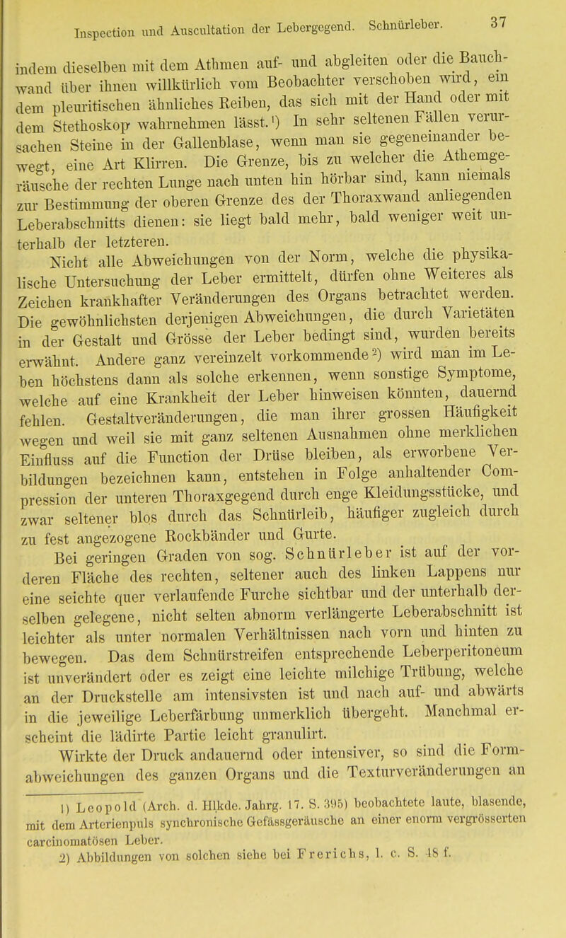 Inspection und Auscultation der Lebergegend. Schnürleber. indem dieselben mit dem Athmen auf- und abgleiten oder die Bauch- wand über ihnen willkürlich vom Beobachter verschoben wird, ein dem pleuritischen ähnliches Reiben, das sich mit der Hand oder mit dem Stethoskop wahrnehmen lässf) In sehr seltenen Fällen^verur- sachen Steine in der Gallenblase, wenn man sie gegeneinander be- wegt eine Art Klirren. Die Grenze, bis zu welcher die Athemge- räusche der rechten Lunge nach unten hin hörbar sind, kann niemals zur Bestimmung der oberen Grenze des der Thoraxwand anliegenden Leberabschnitts dienen: sie liegt bald mehr, bald weniger weit un- terhalb der letzteren. Nicht alle Abweichungen von der Norm, welche die physika- lische Untersuchung der Leber ermittelt, dürfen ohne Weiteres als Zeichen krankhafter Veränderungen des Organs betrachtet werden. Die gewöhnlichsten derjenigen Abweichungen, die durch Varietäten in der Gestalt und Grösse der Leber bedingt sind, wurden bereits erwähnt. Andere ganz vereinzelt vorkommende2) wird man im Le- ben höchstens dann als solche erkennen, wenn sonstige Symptome, welche auf eine Krankheit der Leber hinweisen könnten, dauernd fehlen. Gestaltveränderungen, die man ihrer grossen Häufigkeit wegen und weil sie mit ganz seltenen Ausnahmen ohne merklichen Einfluss auf die Function der Drüse bleiben, als erworbene Vor- bildungen bezeichnen kann, entstehen in Folge anhaltender Com- pression der unteren Thoraxgegend durch enge Kleidungsstücke, und zwar seltener blos durch das Schnürleib, häufiger zugleich durch zu fest angezogene Rockbänder und Gurte. Bei geringen Graden von sog. Schnürleber ist auf der vor- deren Fläche des rechten, seltener auch des linken Lappens nur eine seichte quer verlaufende Furche sichtbar und der unterhalb der- selben gelegene, nicht selten abnorm verlängerte Leberabschnitt ist leichter als unter normalen Verhältnissen nach vorn und hinten zu bewegen. Das dem Schnürstreifen entsprechende Leberperitoneum ist unverändert oder es zeigt eine leichte milchige Trübung, welche an der Druckstelle am intensivsten ist und nach auf- und abwärts in die jeweilige Leberfärbung unmerklich tibergeht. Manchmal er- scheint die lädirte Partie leicht granulirt. Wirkte der Druck andauernd oder intensiver, so sind die Form- abweichungen des ganzen Organs und die Texturveränderungen an 1) Leopold (Arch. d. Hl.kde. Jahrg. 17. S. 395) beobachtete laute, blasende, mit dem Arterienpuls synchronische Gefässgeräusche an einer enorm vergrößerten carciiiomatösen Leber. 2) Abbildungen von solchen siehe bei Frerichs, 1. c. S. 48 f.