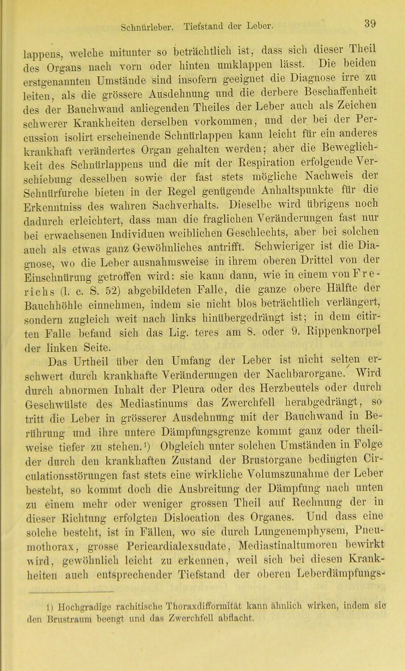 Schnürleber. Tiefstand der Leber. lappens, welche mitunter so beträchtlich ist, dass sich dieser Theil des Orgaus uach vorn oder hiuteu umklappen lässt. Die beiden erstgenannten Umstände sind insofern geeignet die Diagnose irre zu leiten, als die grössere Ausdehnung und die derbere Beschaffenheit des der Bauchwand anliegenden Theiles der Leber auch als Zeichen schwerer Krankheiten derselben vorkommen, und der bei der Per- cussion isolirt erscheinende Schnürlappen kann leicht für ein anderes krankhaft verändertes Organ gehalten werden; aber die Beweglich- keit des Schnürlappens und die mit der Kespiration erfolgende Ver- schiebung desselben sowie der fast stets mögliche Nachweis der Schnürfurche bieten in der Regel genügende Anhaltspunkte für die Erkenntniss des wahren Sachverhalts. Dieselbe wird übrigens noch dadurch erleichtert, dass man die fraglichen Veränderungen fast nur bei erwachsenen Individuen weiblichen Geschlechts, aber bei solchen auch als etwas ganz Gewöhnliches antrifft. Schwieriger ist die Dia- gnose, wo die Leber ausnahmsweise in ihrem oberen Drittel von der Einschnürung getroffen wird: sie kann dann, wie in einem vonFr e- richs (1. c. S. 52) abgebildeten Falle, die ganze obere Hälfte der Bauchhöhle einnehmen, indem sie nicht blos beträchtlich verlängert, sondern zugleich weit nach links hinübergedrängt ist; in dem citir- ten Falle befand sich das Lig. teres am 8. oder 9. Rippenknorpel der linken Seite. Das Urtheil über den Umfang der Leber ist nicht selten er- schwert durch krankhafte Veränderungen der Nachbarorgane. Wird durch abnormen Inhalt der Pleura oder des Herzbeutels oder durch Geschwülste des Mediastinums das Zwerchfell herabgedrängt, so tritt die Leber in grösserer Ausdehnung mit der Bauchwand in Be- rührung und ihre untere Dämpfungsgrenze kommt ganz oder theil- weise tiefer zu stehen.1) Obgleich unter solchen Umständen in Folge der durch den krankhaften Zustand der Brustorgane bedingten Cir- culationsstörungen fast stets eine wirkliche Volumszunahme der Leber besteht, so kommt doch die Ausbreitung der Dämpfung nach unten zu einem mehr oder weniger grossen Theil auf Rechnung der in dieser Richtung erfolgten Dislocation des Organes. Und dass eine solche besteht, ist in Fällen, wo sie durch Lungenemphysem, Pneu- mothorax, grosse Pericardialexsudate, Mediastinaltumoren bewirkt ^ird, gewöhnlich leicht zu erkennen, weil sich bei diesen Krank- heiten auch entsprechender Tiefstand der oberen Leberdämpfungs- 1) Hochgradige rachitische Thoraxdifformität kann ähnlich wirken, indem sie den Brustraum beengt und das Zwerchfell abflacht.