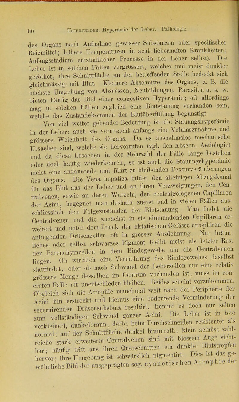 mimffwnnMnnnnBTTWinnn ßO Thiebfeldeb, Hyperämie der Leber. Pathologie. des Orgaus nach Aufnahme gewisser Substanzen oder speeifischer Reizmittel; höhere Temperaturen in acut-fieberhaften Krankheiten; Anfangsstadium entzündlicher Processe in der Leber selbst). Die Leber ist in solchen Fällen vergrößert, weicher und meist dunkler o-eröthet, ihre Schnittfläche an der betreffenden Stelle bedeckt sich gleichmässig mit Blut. Kleinere Abschnitte des Organs, z. B. die nächste Umgebung von Abscessen, Neubildungen, Parasiten u. s. w. bieten häufig das Bild einer congestiven Hyperämie; oft allerdings mag in solchen Fällen zugleich eine Blutstauung vorhanden sein, welche das Zustandekommen der Blutüberfüllung begünstigt. Von viel weiter gehender Bedeutung ist die Stauungshyperämie in der Leber; auch sie verursacht anfangs eine Volumszunahme und grössere Weichheit des Organs. Da es ausnahmslos mechanische Ursachen sind, welche sie hervorrufen (vgl. den Abschn. Aetiologie) und da diese Ursachen in der Mehrzahl der Fälle lange bestehen oder doch häufig wiederkehren, so ist auch die Stauungshyperämie meist eine andauernde und führt zu bleibenden Texturveränderungen des Organs. Die Vena hepatica bildet den alleinigen Abzugskanal für das Blut aus der Leber und an ihren Verzweigungen, den Cen- tralvenen, sowie an deren Wurzeln, den centralgelegenen Capillaren der Acini, begegnet man deshalb zuerst und in vielen Fällen aus- schliesslich den Folgezuständen der Blutstauung. Man findet die Centraivenen und die zunächst in sie einmündenden Capillaren er- weitert und unter dem Druck der ektatischen Gefässe atrophiren die anlieo-enden Drüsenzellen oft in grosser Ausdehnung. Nur braun- liches oder selbst schwarzes Pigment bleibt meist als letzter Rest der Parenchymzellen in dem Bindegewebe um die Centraivenen Wen Ob wirklich eine Vermehrung des Bindegewebes daselbst stattfindet, oder ob nach Schwund der Leberzellen nur eine relativ orössere Menge desselben im Centrum vorhanden ist, muss im con- creten Falle oft unentschieden bleiben. Beides scheint vorzukommen. Obgleich sich die Atrophie manchmal weit nach der Peripherie der Acini hin erstreckt und hieraus eine bedeutende Verminderung der secernirenden Drüsensubstanz resultirt, kommt es doch nur se ten zum vollständigen Schwund ganzer Acini. Die Leber ist m to o verkleinert, dunkelbraun, derb; beim Durchschneiden resistenter als normal; auf der Schnittfläche dunkel braunroth klein aemos; zahl- reiche stark erweiterte Centraivenen sind mit blossem bar- häufig tritt aus ihren Querschnitten ein dunkler Blutstiopfen hervor; ihr Umgebung ist schwärzlich pigmentirt. Dies ^ das ge- wöhnliche Bild der ausgeprägten sog. cyanoUschen Ati ophie dei