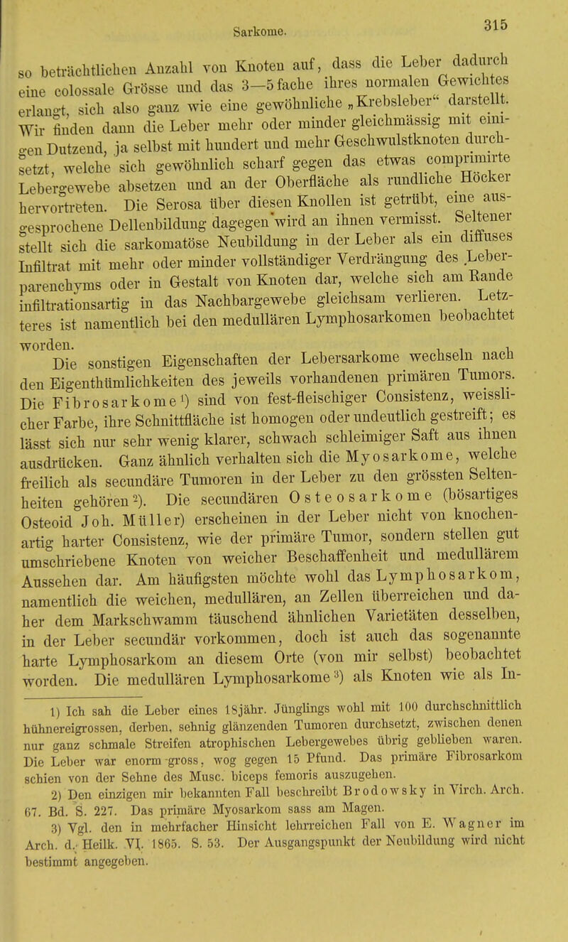 so beträchtlichen Anzahl von Knoten auf, dass die Leber dadurch eine colossale Grösse und das 3-5 fache ihres norma en Gewich es erlaugt, sich also ganz wie eine gewöhnliche „ Krebsleber' darstellt. Wir finden dann die Leber mehr oder minder gleichmässig mit eini- gen Dutzend, ja selbst mit hundert und mehr Geschwulstknoten durch- setzt, welche sich gewöhnlich scharf gegen das etwas comprimirte Lebei-ewebe absetzen und an der Oberfläche als rundliche Hocker hervortreten. Die Serosa über diesen Knollen ist getrübt, eine aus- gesprochene Dellenbildung dagegen'wird an ihnen vermisst. Seltener stellt sich die sarkomatöse Neubildung in der Leber als ein diffuses Infiltrat mit mehr oder minder vollständiger Verdrängung des Leber- parenchyms oder in Gestalt von Knoten dar, welche sich am Kande infiltrationsartig in das Nachbargewebe gleichsam verlieren Letz- teres ist namentlich bei den medullären Lymphosarkomen beobachtet W°ldDie sonstigen Eigenschaften der Lebersarkome wechseln nach den Eigentümlichkeiten des jeweils vorhandenen primären Tumors. Die Fibrosarkome O sind von fest-fleischiger Consistenz, weissli- cher Farbe, ihre Schnittfläche ist homogen oder undeutlich gestreift; es lässt sich nur sehr wenig klarer, schwach schleimiger Saft aus ihnen ausdrücken. Ganz ähnlich verhalten sich die Myosarkome, welche freilich als secundäre Tumoren in der Leber zu den grössten Selten- heiten gehören2). Die secundären Osteosarkome (bösartiges Osteoid Joh. Müller) erscheinen in der Leber nicht von knochen- artig harter Consistenz, wie der primäre Tumor, sondern stellen gut umschriebene Knoten von weicher Beschaffenheit und medullärem Aussehen dar. Am häufigsten möchte wohl das Lymphosarkom, namentlich die weichen, medullären, an Zellen überreichen und da- her dem Markschwamm täuschend ähnlichen Varietäten desselben, in der Leber secundär vorkommen, doch ist auch das sogenannte harte Lymphosarkom an diesem Orte (von mir selbst) beobachtet worden. Die medullären Lymphosarkome3) als Knoten wie als In- 1) Ich sah die Leber eines lSjähr. Jünglings wohl mit 100 durchschnittlich hühnereigrossen, derben, sehnig glänzenden Tumoren durchsetzt, zwischen denen nur ganz schmale Streifen atrophischen Lebergewebes übrig gebUebcn waren. Die Leber war enorm gross, wog gegen 15 Pfund. Das primäre Fibrosarkom schien von der Sehne des Muse, bieeps femoris auszugeben. 2) Den einzigen mir- bekannten Fall beschreibt Br odowsky in Virch. Arch. 67. Bd. S. 227. Das priniäre Myosarkom sass am Magen. 3) Vgl. den in mehrfacher Hinsicht lehrreichen Fall von E. Wagner im Arch. d. °Heilk. VI. 1865. S. 53. Der Ausgangspunkt der Neubildung wird nicht bestimmt angegeben.