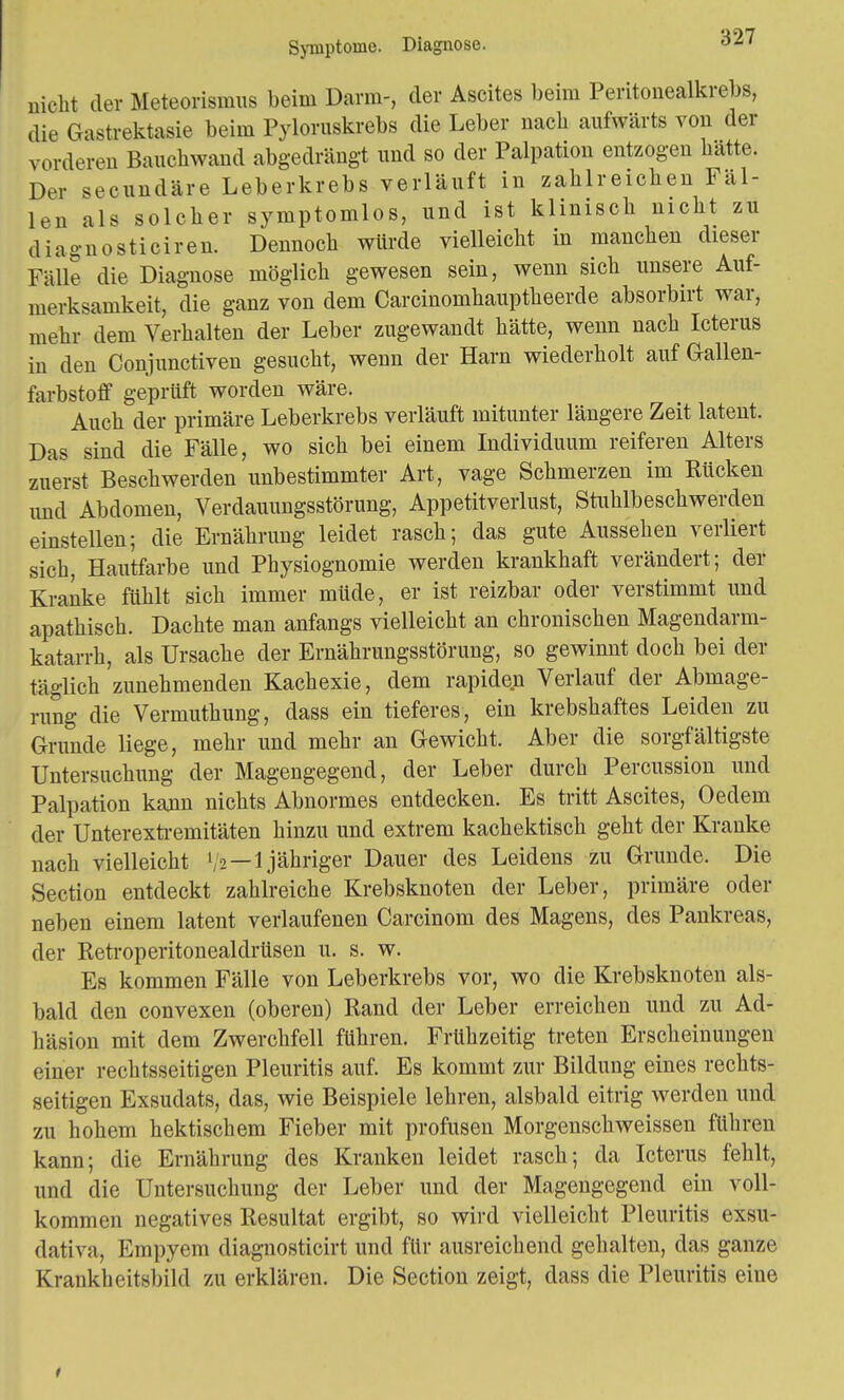 nicht der Meteorismus beim Darm-, der Ascites beim Peritonealkrebs, die Gastrektasie beim Pyloruskrebs die Leber nach aufwärts von der vorderen Bauchwand abgedrängt und so der Palpation entzogen hatte. Der secundäre Leberkrebs verläuft in zahlreichen Fäl- len als solcher symptomlos, und ist klinisch nicht zu diagnosticiren. Dennoch würde vielleicht in manchen dieser Fälle die Diagnose möglich gewesen sein, wenn sich unsere Auf- merksamkeit, die ganz von dem Carcinomhauptheerde absorbirt war, mehr dem Verhalten der Leber zugewandt hätte, wenn nach Icterus in den Conjunctiven gesucht, wenn der Harn wiederholt auf Gallen- farbstoff geprüft worden wäre. Auch der primäre Leberkrebs verläuft mitunter längere Zeit latent. Das sind die Fälle, wo sich bei einem Individuum reiferen Alters zuerst Beschwerden unbestimmter Art, vage Schmerzen im Rücken und Abdomen, Verdauungsstörung, Appetitverlust, Stuhlbeschwerden einstellen; die Ernährung leidet rasch; das gute Aussehen verliert sich, Hautfarbe und Physiognomie werden krankhaft verändert; der Kranke fühlt sich immer müde, er ist reizbar oder verstimmt und apathisch. Dachte man anfangs vielleicht an chronischen Magendarm- katarrh, als Ursache der Ernährungsstörung, so gewinnt doch bei der täglich zunehmenden Kachexie, dem rapiden Verlauf der Abmage- rung die Vermuthung, dass ein tieferes, ein krebshaftes Leiden zu Grunde liege, mehr und mehr an Gewicht. Aber die sorgfältigste Untersuchung der Magengegend, der Leber durch Percussion und Palpation kann nichts Abnormes entdecken. Es tritt Ascites, Oedem der Unterextrernitäten hinzu und extrem kachektisch geht der Kranke nach vielleicht l/2—1 jähriger Dauer des Leidens zu Grunde. Die Section entdeckt zahlreiche Krebsknoten der Leber, primäre oder neben einem latent verlaufenen Carcinom des Magens, des Pankreas, der Retroperitonealdrüsen u. s. w. Es kommen Fälle von Leberkrebs vor, wo die Krebsknoten als- bald den convexen (oberen) Rand der Leber erreichen und zu Ad- häsion mit dem Zwerchfell führen. Frühzeitig treten Erscheinungen einer rechtsseitigen Pleuritis auf. Es kommt zur Bildung eines rechts- seitigen Exsudats, das, wie Beispiele lehren, alsbald eitrig werden und zu hohem hektischem Fieber mit profusen Morgenschweissen führen kann; die Ernährung des Kranken leidet rasch; da Icterus fehlt, und die Untersuchung der Leber und der Magengegend ein voll- kommen negatives Resultat ergibt, so wird vielleicht Pleuritis exsu- dativa, Empyem diagnosticirt und für ausreichend gehalten, das ganze Krankheitsbild zu erklären. Die Section zeigt, dass die Pleuritis eine