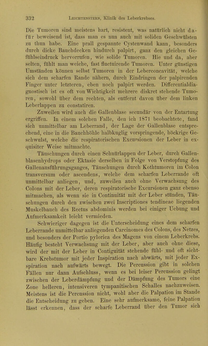 Die Tumoren sind meistens hart, resistent, was natürlich nicht da- für beweisend ist, dass man es nun auch mit soliden Geschwülsten zu thun habe. Eine prall gespannte Cystenwand kann, besonders durch dicke Bauchdecken hindurch palpirt, ganz den gleichen Ge- fühlseindruck hervorrufen, wie solide Tumoren. Hie und da, aber selten, fühlt man weiche, fast fluctuirende Tumoren. Unter günstigen Umständen können selbst Tumoren in der Leberconcavität, welche sich dem scharfen Rande nähern, durch Eindringen der palpirenden Finger unter letzteren, eben noch palpirt werden. Differentialdia- gnostisch ist es oft von Wichtigkeit mehrere diskret stehende Tumo- ren, sowohl über dem rechten, als entfernt davon über dem linken Leberlappen zu constatiren. Zuweilen wird auch die Gallenblase secundär von der Entartung ergriffen. In einem solchen Falle, den ich 1871 beobachtete, fand sich unmittelbar am Leberrand, der Lage der Gallenblase entspre- chend, eine in die Bauchhöhle halbkuglig vorspringende, höckrige Ge- schwulst, welche die respiratorischen Excursionen der Leber in ex- quisiter Weise mitmachte. Täuschungen durch einen Schnürlappen der Leber, durch Gallen- blasenhydrops oder Ektasie derselben in Folge von Verstopfung des Gallenausführungsganges, Täuschungen durch Kothtumoren im Colon transversum oder ascendens, welche dem scharfen Leberrande oft unmittelbar anliegen, und, zuweilen auch ohne Verwachsung des Colons mit der Leber, deren respiratorische Excursionen ganz ebenso mitmachen, als wenn sie in Continuität mit der Leber stünden, Täu- schungen durch den zwischen zwei Inscriptiones tendineae liegenden Muskelbauch des Rectus abdominis werden bei einiger Uebung und Aufmerksamkeit leicht vermieden. Schwieriger dagegen ist die Unterscheidung eines dem scharfen Leberrande unmittelbar anliegenden Carcinomes des Colons, des Netzes, und besonders der Portio pylorica des Magens von einem Leberkrebs. Häufig besteht Verwachsung mit der Leber, aber auch ohne diese, wird der mit der Leber in Contiguität stehende fühl- und oft sicht- bare Krebstumor mit jeder Inspiration nach abwärts, mit jeder Ex- spiration nach aufwärts bewegt. Die Percussion gibt in solchen Fällen nur dann Aufschluss, wenn es bei leiser Percussion gelingt zwischen der Leberdämpfung und der Dämpfung des Tumors eine Zone helleren, intensiveren tympanitischen Schalles nachzuweisen. Meistens ist die Percussion nicht, wohl aber die Palpation im Stande die Entscheidung zu geben. Eine sehr aufmerksame, feine Palpation lässt erkennen, dass der scharfe Leberrand Uber den Tumor sich