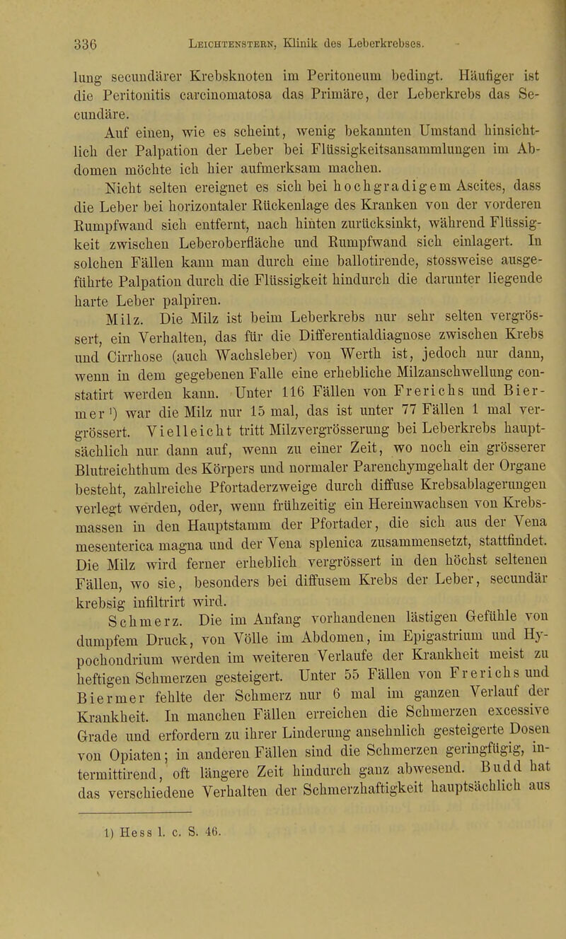 lung secundärer Krebsknoten im Peritoneum bedingt. Häufiger ist die Peritonitis carcinomatosa das Primäre, der Leberkrebs das Se- cundäre. Auf einen, wie es scheint, wenig bekannten Umstand hinsicht- lich der Palpation der Leber bei Flüssigkeitsansammlungen im Ab- domen möchte ich hier aufmerksam machen. Nicht selten ereignet es sich bei hochgradigem Ascites, dass die Leber bei horizontaler Rückenlage des Kranken von der vorderen Rumpfwand sich entfernt, nach hinten zurücksinkt, während Flüssig- keit zwischen Leberoberfläche und Rumpfwand sich einlagert. In solchen Fällen kann man durch eine ballotirende, stossweise ausge- führte Palpation durch die Flüssigkeit hindurch die darunter liegende harte Leber palpiren. Milz. Die Milz ist beim Leberkrebs nur sehr selten vergrös- sert, ein Verhalten, das für die Differentialdiagnose zwischen Krebs und Cirrhose (auch Wachsleber) von Werth ist, jedoch nur dann, wenn in dem gegebenen Falle eine erhebliche Milzanschwellung con- statirt werden kann. Unter 116 Fällen von Frerichs und B ie li- nier ') war die Milz nur 15 mal, das ist unter 77 Fällen 1 mal ver- größert. Vielleicht tritt Milzvergrösserung bei Leberkrebs haupt- sächlich nur dann auf, wenn zu einer Zeit, wo noch ein grösserer Blutreichthum des Körpers und normaler Parenchymgehalt der Organe besteht, zahlreiche Pfortaderzweige durch diffuse Krebsablagerungen verlegt werden, oder, wenn frühzeitig ein Hereinwachsen von Krebs- massen in den Hauptstamm der Pfortader, die sich aus der Vena mesenterica magna und der Vena splenica zusammensetzt, stattfindet. Die Milz wird ferner erheblich vergrössert in den höchst seltenen Fällen, wo sie, besonders bei diffusem Krebs der Leber, secundär krebsig infiltrirt wird. Schmerz. Die im Anfang vorhandenen lästigen Gefühle von dumpfem Druck, von Völle im Abdomen, im Epigastrium und Hy- pochondrium werden im weiteren Verlaufe der Krankheit meist zu heftigen Schmerzen gesteigert. Unter 55 Fällen von Frerichs und Biermer fehlte der Schmerz nur 6 mal im ganzen Verlauf der Krankheit. In manchen Fällen erreichen die Schmerzen excessive Grade und erfordern zu ihrer Linderung ansehnlich gesteigerte Dosen von Opiaten; in anderen Fällen sind die Schmerzen geringfügig, in- termittierend, oft längere Zeit hindurch ganz abwesend. Budd hat das verschiedene Verhalten der Schmerzhaftigkeit hauptsächlich aus