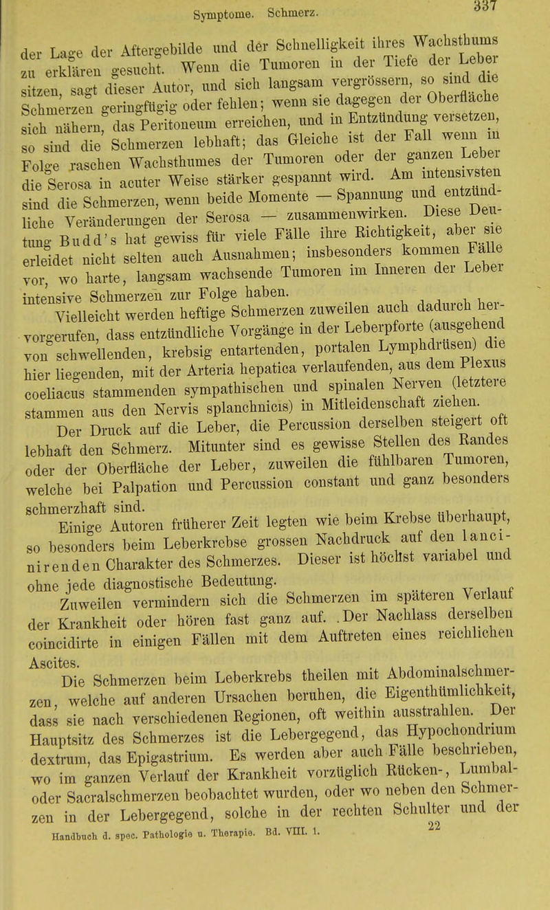 Symptome. Schmerz. der Lage der Aftergebilde und der Schnelhgke t ihreWachs*J zu erklären gesucht. Wenn die Tumoren in der Tiefe dei Lebei zen sagt dieser Autor, und sich langsam vergrößern, so sind die S ge«g oder fehlen; wenn sie dagegen der Oberfläche sth narern, das Peritoneum erreichen, und in Entzündung versetzen, o sind d e Schmerzen lebhaft; das Gleiche ist der Fall wenn in d raschen Wachsthumes der Tumoren oder der ganzen Leber die Serosa in acuter Weise stärker gespannt wird. Am intensivsteil sind die Schmerzen, wenn beide Momente - Spannung liehe Veränderungen der Serosa - zusammenwirken Diese Den ung Budd's hat gewiss für viele Fälle ihre Rchtigkeit, aber ie erleidet nicht selten auch Ausnahmen; insbesondere kommen Falle vor, wo harte, langsam wachsende Tumoren im Inneren der Lebei intensive Schmerzen zur Folge haben. _ Vielleicht werden heftige Schmerzen zuweilen auch dadurch her- vorgerufen, dass entzündliche Vorgänge in der Leberpforte (^gehend von schwellenden, krebsig entartenden, portalen Lymphdrusen d e hier liegenden, mit der Arteria hepatica verlaufenden aus dem Plexus coeliacus stammenden sympathischen und spinalen Nerven^ letztei e stammen aus den Nervis splanchnicis) in Mitleidenschaft ziehen Der Druck auf die Leber, die Percussion derselben steigert oft lebhaft den Schmerz. Mitunter sind es gewisse Stellen des Randes oder der Oberfläche der Leber, zuweilen die fühlbaren Tumoren, welche bei Palpation und Percussion constant und ganz besonders schmerzhaft sind. . «,vrt,.u„„Vv+ Einige Autoren früherer Zeit legten wie beim Krebse übe haupt, so besonders beim Leberkrebse grossen Nachdruck auf den lanci- erenden Charakter des Schmerzes. Dieser ist höchst variabel und ohne iede diagnostische Bedeutung. _ , „ Zuweilen vermindern sich die Schmerzen im spateren Verlauf der Krankheit oder hören fast ganz auf. .Der Nachlass derselben coincidirte in einigen Fällen mit dem Auftreten eines reichlichen Ascites Die Schmerzen beim Leberkrebs theilen mit Abdominalschmer- zen welche auf anderen Ursachen beruhen, die Eigentümlichkeit, dass sie nach verschiedenen Regionen, oft weithin ausstrahlen. Der Hauptsitz des Schmerzes ist die Lebergegend, das Hypochondrium dextrum, das Epigastrium. Es werden aber auch Fäl e beschrieben, wo im ganzen Verlauf der Krankheit vorzüglich Rücken-, Lumbal- oder Sacralschmerzen beobachtet wurden, oder wo neben den Schmer- zen in der Lebergegend, solche in der rechten Schulter und der Handbuch d. spec. Pathologie u. Therapie. Bd. TEL 1.