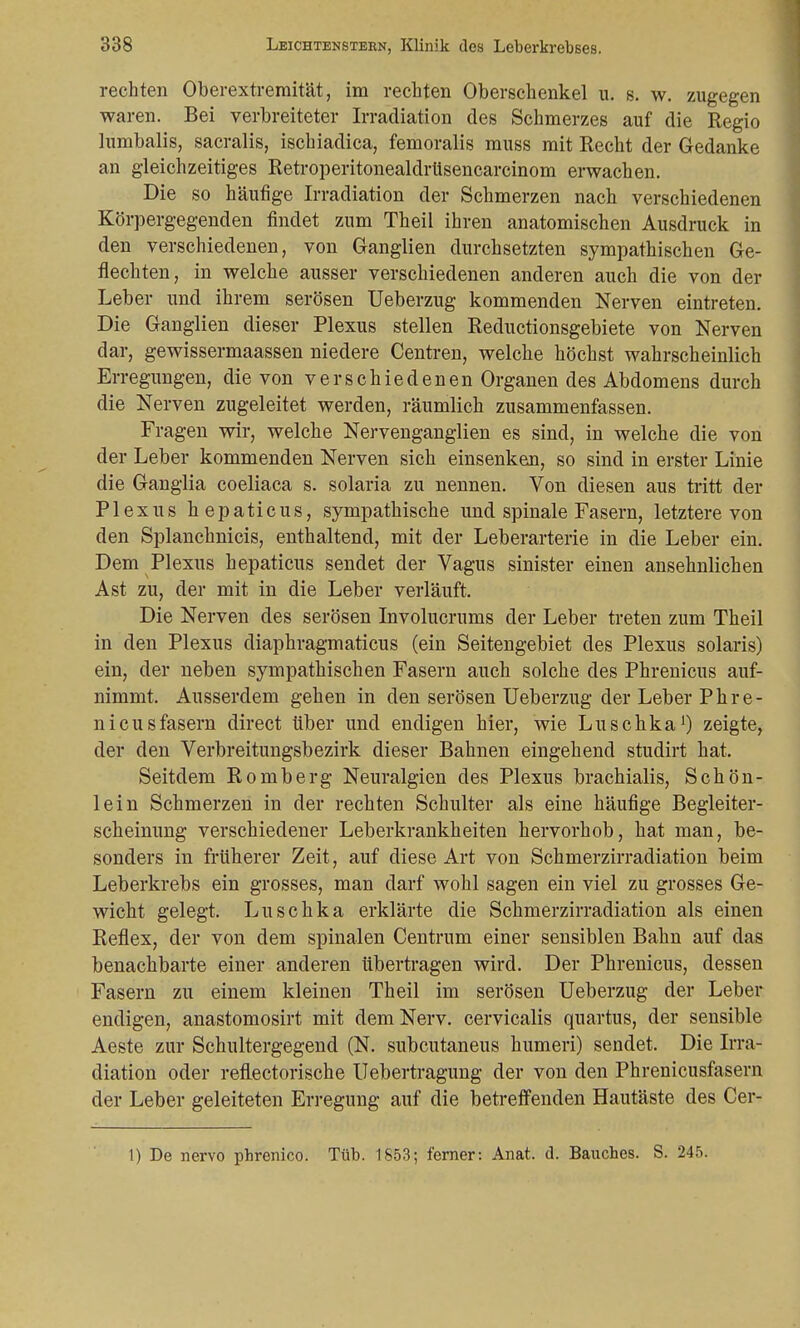 rechten Oberextremität, im rechten Oberschenkel u. s. w. zugegen waren. Bei verbreiteter Irradiation des Schmerzes auf die Regio lumbalis, sacralis, ischiadica, femoralis muss mit Recht der Gedanke an gleichzeitiges Retroperitonealdrüsencarcinom erwachen. Die so häufige Irradiation der Schmerzen nach verschiedenen Körpergegenden findet zum Theil ihren anatomischen Ausdruck in den verschiedenen, von Ganglien durchsetzten sympathischen Ge- flechten, in welche ausser verschiedenen anderen auch die von der Leber und ihrem serösen Ueberzug kommenden Nerven eintreten. Die Ganglien dieser Plexus stellen Reductionsgebiete von Nerven dar, gewissermaassen niedere Centren, welche höchst wahrscheinlich Erregungen, die von verschiedenen Organen des Abdomens durch die Nerven zugeleitet werden, räumlich zusammenfassen. Fragen wir, welche Nervenganglien es sind, in welche die von der Leber kommenden Nerven sich einsenken, so sind in erster Linie die Ganglia coeliaca s. solaria zu nennen. Von diesen aus tritt der Plexus hepaticus, sympathische und spinale Fasern, letztere von den Splanchnicis, enthaltend, mit der Leberarterie in die Leber ein. Dem Plexus hepaticus sendet der Vagus sinister einen ansehnlichen Ast zu, der mit in die Leber verläuft. Die Nerven des serösen Involucrums der Leber treten zum Theil in den Plexus diaphragmaticus (ein Seitengebiet des Plexus solaris) ein, der neben sympathischen Fasern auch solche des Phrenicus auf- nimmt. Ausserdem gehen in den serösen Ueberzug der Leber P h r e - nicusfasern direct über und endigen hier, wie Luschka1) zeigte, der den Verbreitungsbezirk dieser Bahnen eingehend studirt hat. Seitdem Romberg Neuralgien des Plexus brachialis, Schön- lein Schmerzen in der rechten Schulter als eine häufige Begleiter- scheinung verschiedener Leberkrankheiten hervorhob, hat man, be- sonders in früherer Zeit, auf diese Art von Schmerzirradiation beim Leberkrebs ein grosses, man darf wohl sagen ein viel zu grosses Ge- wicht gelegt. Luschka erklärte die Schmerzirradiation als einen Reflex, der von dem spinalen Centrum einer sensiblen Bahn auf das benachbarte einer anderen übertragen wird. Der Phrenicus, dessen Fasern zu einem kleinen Theil im serösen Ueberzug der Leber endigen, anastomosirt mit dem Nerv, cervicalis quartus, der sensible Aeste zur Schlütergegend (N. subcutaneus humeri) sendet. Die Irra- diation oder reflectorische Uebertragung der von den Phrenicusfasern der Leber geleiteten Erregung auf die betreffenden Hautäste des Cer- 1) De nervo pbrenico. Tüb. 1853; ferner: Anat. d. Bauches. S. 245.