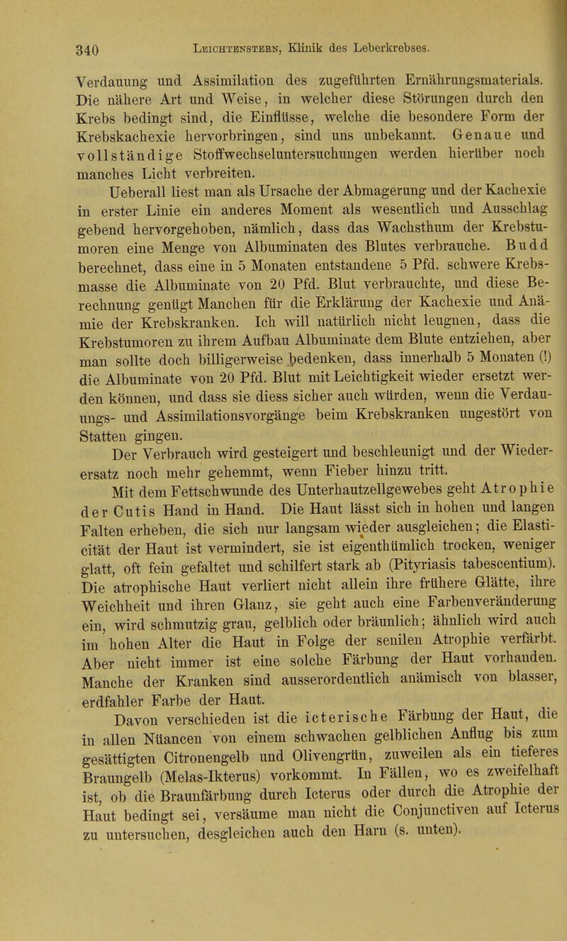 Verdauung und Assimilation des zugeführten Ernährungsmaterials. Die nähere Art und Weise, in welcher diese Störungen durch den Krebs bedingt sind, die Einflüsse, welche die besondere Form der Krebskachexie hervorbringen, sind uns unbekannt. Genaue und vollständige Stoffwechseluntersuchungen werden hierüber noch manches Licht verbreiten. Ueberall liest man als Ursache der Abmagerung und der Kachexie in erster Linie ein anderes Moment als wesentlich und Ausschlag gebend hervorgehoben, nämlich, dass das Wachsthum der Krebstu- moren eine Menge von Albuminaten des Blutes verbrauche. Budd berechnet, dass eine in 5 Monaten entstandene 5 Pfd. schwere Krebs- masse die Albuminate von 20 Pfd. Blut verbrauchte, und diese Be- rechnung genügt Manchen für die Erklärung der Kachexie und Anä- mie der Krebskranken. Ich will natürlich nicht leugnen, dass die Krebstumoren zu ihrem Aufbau Albuminate dem Blute entziehen, aber man sollte doch billigerweise bedenken, dass innerhalb 5 Monaten (!) die Albuminate von 20 Pfd. Blut mit Leichtigkeit wieder ersetzt wer- den können, und dass sie diess sicher auch würden, wenn die Verdau- ungs- und Assimilationsvorgänge beim Krebskranken ungestört von Statten gingen. Der Verbrauch wird gesteigert und beschleunigt und der Wieder- ersatz noch mehr gehemmt, wenn Fieber hinzu tritt. Mit dem Fettschwunde des Unterhautzellgewebes geht Atrophie der Cutis Hand in Hand. Die Haut lässt sich in hohen und langen Falten erheben, die sich nur langsam wieder ausgleichen; die Elasti- cität der Haut ist vermindert, sie ist eigentümlich trocken, weniger glatt, oft fein gefaltet und schilfert stark ab (Pityriasis tabescentium). Die atrophische Haut verliert nicht allein ihre frühere Glätte, ihre Weichheit und ihren Glanz, sie geht auch eine Farbenveränderung ein, wird schmutzig grau, gelblich oder bräunlich; ähnlich wird auch im hohen Alter die Haut in Folge der senilen Atrophie verfärbt. Aber nicht immer ist eine solche Färbung der Haut vorhanden. Manche der Kranken sind ausserordentlich anämisch von blasser, erdfahler Farbe der Haut. Davon verschieden ist die icterische Färbung der Haut, die in allen Nüancen von einem schwachen gelblichen Anflug bis zum gesättigten Citronengelb und Olivengrün, zuweilen als ein tieferes Braungelb (Melas-Ikterus) vorkommt. In Fällen, wo es zweifelhaft ist, ob die Braunfärbung durch Icterus oder durch die Atrophie der Haut bedingt sei, versäume man nicht die Conjunctiven auf Icterus zu untersuchen, desgleichen auch den Harn (s. unten).