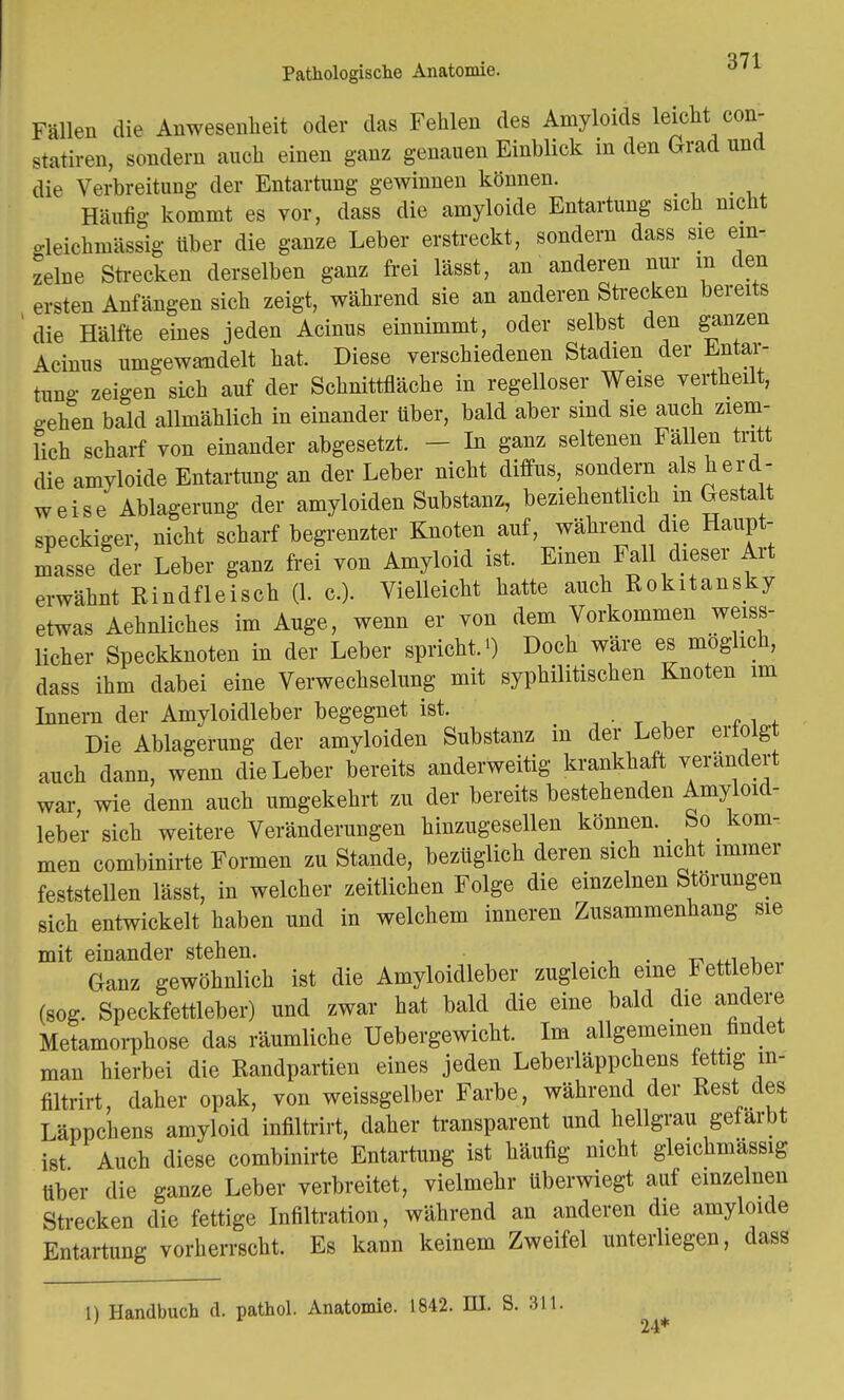 Fällen die Anwesenheit oder das Fehlen des Amyloids leicht con- statiren, sondern auch einen ganz genauen Einblick in den Grad und die Verbreitung der Entartung gewinnen können. Häufig kommt es vor, dass die amyloide Entartung sich nicht gleichmässig über die ganze Leber erstreckt, sondern dass sie ein- zelne Strecken derselben ganz frei lässt, an anderen nur in den ersten Anfängen sich zeigt, während sie an anderen Strecken bereits die Hälfte eines jeden Acinus einnimmt, oder selbst den ganzen Acinus umgewandelt hat. Diese verschiedenen Stadien der Entar- tung zeigen sich auf der Schnittfläche in regelloser Weise vertheilt, gehen bald allmählich in einander über, bald aber sind sie auch ziem- lich scharf von einander abgesetzt. - In ganz seltenen Fällen tritt die amyloide Entartung an der Leber nicht diffus, sondern als herd- weise Ablagerung der amyloiden Substanz, beziehentlich m Gesta t speckiger, nicht scharf begrenzter Knoten auf, während die Haupt- masse der Leber ganz frei von Amyloid ist. Einen Fall dieser Art erwähnt Rindfleisch (1. c). Vielleicht hatte auch Rokitansky etwas Aehnliches im Auge, wenn er von dem Vorkommen weiss- licher Speckknoten in der Leber spricht.') Doch wäre es möglich, dass ihm dabei eine Verwechselung mit syphilitischen Knoten im Innern der Amyloidleber begegnet ist. .,' * „ , ' Die Ablagerung der amyloiden Substanz in der Leber erfolg auch dann, wenn die Leber bereits anderweitig krankhaft verändert war, wie denn auch umgekehrt zu der bereits bestehenden Amyloid- leber sich weitere Veränderungen hinzugesellen können. So _ kom- men combinirte Formen zu Stande, bezüglich deren sich nicht immer feststellen lässt, in welcher zeitlichen Folge die einzelnen Störungen sich entwickelt haben und in welchem inneren Zusammenhang sie mit einander stehen. . Ganz gewöhnlich ist die Amyloidleber zugleich eine Fettleber (sog. Speckfettleber) und zwar hat bald die eine bald die andere Metamorphose das räumliche Uebergewicht. Im allgemeinen findet man hierbei die Randpartien eines jeden Leberläppchens fettig m- filtrirt, daher opak, von weissgelber Farbe, während der Rest des Läppchens amyloid infiltrirt, daher transparent und hellgrau gefärbt ist Auch diese combinirte Entartung ist häufig nicht gleichmässig über die ganze Leber verbreitet, vielmehr tiberwiegt auf einzelnen Strecken die fettige Infiltration, während an anderen die amyloide Entartung vorherrscht. Es kann keinem Zweifel unterliegen, dass 1) Handbuch d. pathol. Anatomie. 1842. HI. S. 311. 24*