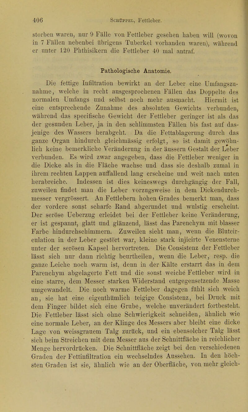 storben waren, nur 9 Fälle von Fettleber gesehen haben will (wovon in 7 Fällen nebenbei übrigens Tuberkel vorhanden waren), während er unter 120 Phthisikern die Fettleber 40 mal antraf. Pathologische Anatomie, Die fettige Infiltration bewirkt an der Leber eine Unifangszu- nahme, welche in recht ausgesprochenen Fällen das Doppelte des normalen Umfangs und selbst noch mehr ausmacht. Hiermit ist eine entsprechende Zunahme des absoluten Gewichts verbunden, während das specifische Gewicht der Fettleber geringer ist als das der gesunden Leber, ja in den schlimmsten Fällen bis fast auf das- jenige des Wassers herabgeht. Da die Fettablagerung durch das ganze Organ hindurch gleichmässig erfolgt, so ist damit gewöhn- lich keine bemerkliche Veränderung in der äussern Gestalt der Leber verbunden. Es wird zwar angegeben, dass die Fettleber weniger in die Dicke als in die Fläche wachse und dass sie deshalb zumal in ihrem rechten Lappen auffallend lang erscheine und weit nach unten herabreiche. Indessen ist dies keineswegs durchgängig der Fall, zuweilen findet man die Leber vorzugsweise in dem Dickendurch- messer vergrössert. An Fettlebern hohen Grades bemerkt man, dass der vordere sonst scharfe Rand abgerundet und wulstig erscheint. Der seröse Ueberzug erleidet bei der Fettleber keine Veränderung, er ist gespannt, glatt und glänzend, lässt das Parenchyni mit blasser Farbe hindurchschimmern. Zuweilen sieht man, wenn die Blutcir- culation in der Leber gestört war, kleine stark injicirte Venensterne unter der serösen Kapsel hervortreten. Die Consistenz der Fettleber lässt sich nur dann richtig beurtheilen, wenn die Leber, resp. die ganze Leiche noch warm ist, denn in der Kälte erstarrt das in dem Parenchyni abgelagerte Fett und die sonst weiche Fettleber wird in eine starre, dem Messer starken Widerstand entgegensetzende Masse umgewandelt. Die noch warme Fettleber dagegen fühlt sich weich an, sie hat eine eigenthümlich teigige Consistenz, bei Druck mit dem Finger bildet sich eine Grube, welche unverändert fortbesteht. Die Fettleber lässt sich ohne Schwierigkeit schneiden, ähnlich wie eine normale Leber, an der Klinge des Messers aber bleibt eine dicke Lage von weissgrauem Talg zurück, und ein ebensolcher Talg lässt sich beim Streichen mit dem Messer aus der Schnittfläche in reichlicher Menge hervordrücken. Die Schnittfläche zeigt bei den verschiedenen Graden der Fettinfiltration ein wechselndes Aussehen. In den höch- sten Graden ist sie, ähnlich wie an der Oberfläche, von mehr gleich-