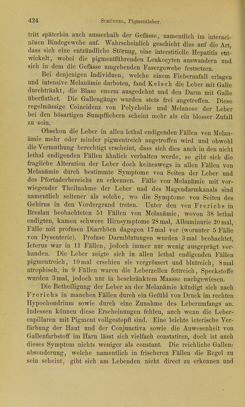 tritt späterhin auch ausserhalb der Gefässe, namentlich im interaci- nösen Bindegewebe auf. Wahrscheinlich geschieht dies auf die Art, dass sich eine entzündliche Störung, eine interstitielle Hepatitis ent- wickelt, wobei die pigmentführenden Leukocyten auswandern und sich in dem die Gefässe umgebenden Fasergewebe festsetzen. Bei denjenigen Individuen, welche einem Fieberanfall erlagen und intensive Melanämie darboten, fand Kelsch die Leber mit Galle durchtränkt, die Blase enorm ausgedehnt und den Darm mit Galle überfluthet. Die Gallengänge wurden stets frei angetroffen. Diese regelmässige Coincidenz von Polycholie und Melanose der Leber bei den bösartigen Sumpffiebern scheint mehr als ein blosser Zufall zu sein. Obschon die Leber in allen lethal endigenden Fällen von Melan- ämie mehr oder minder pigmentreich angetroffen wird und obwohl die Vermuthung berechtigt erscheint, dass sich dies auch in den nicht lethal endigenden Fällen ähnlich verhalten werde, so gibt sich die fragliche Alteration der Leber doch keineswegs in allen Fällen von Melanämie durch bestimmte Symptome von Seiten der Leber und des Pfortaderbereichs zu erkennen. Fälle von Melanämie mit vor- wiegender Theilnahme der Leber und des Magendarmkanals sind namentlich seltener als solche, wo die Symptome von Seiten des Gehirns in den Vordergrund treten. Unter den von Frerichs in Breslau beobachteten 51 Fällen von Melanämie, wovon 38 lethal endigten, kamen schwere Hirnsymptome 28 mal, Albuminurie 20 mal, Fälle mit profusen Diarrhöen dagegen 17 mal vor (worunter 5 Fälle von Dysenterie). Profuse Darmblutungen wurden 3 mal beobachtet, Icterus war in 11 Fällen, jedoch immer nur wenig ausgeprägt vor- handen. Die Leber zeigte sich in allen lethal endigenden Fällen pigmentreich, 10mal erschien sie vergrössert und blutreich, 8mal atrophisch, in 9 Fällen waren die Leberzellen fettreich, Speckstoffe wurden 3 mal, jedoch nur in beschränktem Maasse nachgewiesen. Die Betheiligung der Leber an der Melanämie kündigt sich nach Frerichs in manchen Fällen durch ein Gefühl von Druck im rechten Hypochondrium sowie durch eine Zunahme des Leberumfangs an. Indessen können diese Erscheinungen fehlen, auch wenn die Leber- capillaren mit Pigment vollgestopft sind. Eine leichte icterische Ver- färbung der Haut und der Conjunctiva sowie die Anwesenheit von Gallenfarbstoff im Harn lässt sich vielfach constatiren, doch ist auch dieses Symptom nichts weniger als constant. Die reichliche Gallen: absonderung, welche namentlich in frischeren Fällen die Regel zu sein scheint, gibt sich am Lebenden nicht direct zu erkennen und
