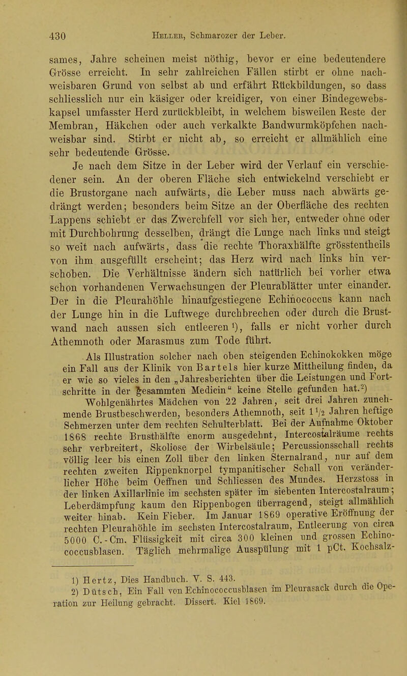 sames, Jahre scheinen meist nöthig, bevor er eine bedeutendere Grösse erreicht. In sehr zahlreichen Fällen stirbt er ohne nach- weisbaren Grund von selbst ab und erfährt Rückbildungen, so dass schliesslich nur ein käsiger oder kreidiger, von einer Bindegewebs- kapsel umfasster Herd zurückbleibt, in welchem bisweilen Reste der Membran, Häkchen oder auch verkalkte Bandwurmköpfchen nach- weisbar sind. Stirbt er nicht ab, so erreicht er allmählich eine sehr bedeutende Grösse. Je nach dem Sitze in der Leber wird der Verlauf ein verschie- dener sein. An der oberen Fläche sich entwickelnd verschiebt er die Brustorgane nach aufwärts, die Leber muss nach abwärts ge- drängt werden; besonders beim Sitze an der Oberfläche des rechten Lappens schiebt er das Zwerchfell vor sich her, entweder ohne oder mit Durchbohrung desselben, drängt die Lunge nach links und steigt so weit nach aufwärts, dass'die rechte Thoraxhälfte grösstentheils von ihm ausgefüllt erscheint; das Herz wird nach links hin ver- schoben. Die Verhältnisse ändern sich natürlich bei vorher etwa schon vorhandenen Verwachsungen der Pleurablätter unter einander. Der in die Pleurahöhle hinaufgestiegene Echinococcus kann nach der Lunge hin in die Luftwege durchbrechen oder durch die Brust- wand nach aussen sich entleeren1), falls er nicht vorher durch Athemnoth oder Marasmus zum Tode führt. Als Illustration solcher nach oben steigenden Echinokokken möge ein Fall aus der Klinik von Bartels hier kurze Mittheilung finden, da er wie so vieles in den „ Jahresberichten über die Leistungen und Fort- schritte in der gesammten Medicin keine Stelle gefunden hat.2) Wohlgenährtes Mädchen von 22 Jahren, seit drei Jahren zuneh- mende Brustbeschwerden, besonders Athemnoth, seit 1 */a Jahren heftige Schmerzen unter dem rechten Schulterblatt. Bei der Aufnahme Oktober 1868 rechte Brusthälfte enorm ausgedehnt, Intercostalräume rechts sehr verbreitert, Skoliose der Wirbelsäule; Percussionsschall rechts völlig leer bis einen Zoll über den linken Sternalrand, nur auf dem rechten zweiten Rippenknorpel tympanitischer Schall von veränder- licher Höhe beim Oeffnen und Schliessen des Mundes. Herzstoss in der linken Axillarlinie im sechsten später im siebenten Intercostalraum; Leberdämpfung kaum den Rippenbogen überragend, steigt allmählich weiter hinab. Kein Fieber. Im Januar 1869 operative Eröffnung der rechten Pleurahöhle im sechsten Intercostalraum, Entleerung von circa 5000 C.-Cm. Flüssigkeit mit circa 300 kleinen und grossen Echvno- coccusblasen. Täglich mehrmalige Ausspülung mit 1 pCt. Kochsalz- 1) Hertz, Dies Handbuch. V. S. 443. 2) Dütsch, Ein Fall vonEchinococcusblasen im Pleurasack durch die Ope- ration zur Heilung gebracht, Dissert. Kiel 1609.