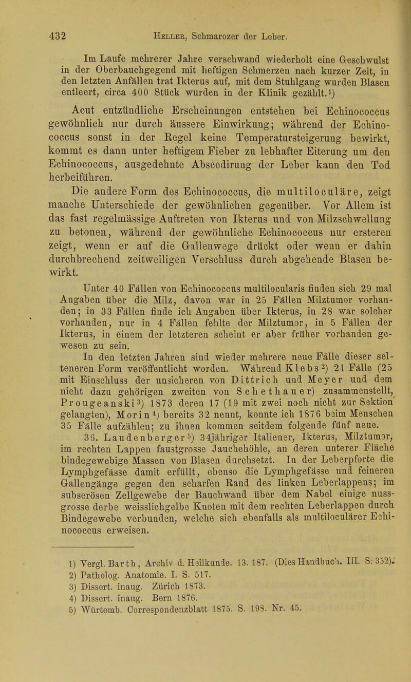 Im Laufe mehrerer Jahre verschwand wiederholt eine Geschwulst in der Oberbauchgegend mit heftigen Schmerzen nach kurzer Zeit, in den letzten Anfällen trat Ikterus auf, mit dem Stuhlgang wurden Blasen entleert, circa 400 Stück wurden in der Klinik gezählt.1) Acut entzündliche Erscheinungen entstehen bei Echinococcus gewöhnlich nur durch äussere Einwirkung; während der Echino- coccus sonst in der Kegel keine Temperatursteigerung bewirkt, kommt es dann unter heftigem Fieber zu lebhafter Eiterung um den Echinococcus, ausgedehnte Abscedirung der Leber kann den Tod herbeiführen. Die andere Form des Echinococcus, die multiloculäre, zeigt manche Unterschiede der gewöhnlichen gegenüber. Vor Allem ist das fast regelmässige Auftreten von Ikterus und von Milzschwellung zu betonen, während der gewöhnliche Echinococcus nur ersteren zeigt, wenn er auf die G-allenwege drückt oder wenn er dahin durchbrechend zeitweiligen Verschluss durch abgehende Blasen be- wirkt. Unter 40 Fällen von Echinococcus multilocularis finden sich 29 mal Angaben über die Milz, davon war in 25 Fällen Milztumor vorhan- den; in 33 Fällen finde ich Angaben über Ikterus, in 28 war solcher vorhanden, nur in 4 Fällen fehlte der Milztumor, in 5 Fällen der Ikterus, in einem der letzteren scheint er aber früher vorhanden ge- wesen zu sein. In den letzten Jahren sind wieder mehrere neue Fälle dieser sel- teneren Form veröffentlicht worden. Während K1 e b s2) 21 Fälle (25 mit Einschluss der unsicheren von Dittrich und Meyer und dem nicht dazu gehörigen zweiten von Schethauer) zusammenstellt, Pr ougeanski 3) 1873 deren 17 (19 mit zwei noch nicht zur Sektion' gelangten), Morin4) bereits 32 nennt, konnte ich 1876 beim Menschen 35 Fälle aufzählen; zu ihnen kommen seitdem folgende fünf neue. 36. Laudenberger5) 34jähriger Italiener, Ikterus, Milztumor, im rechten Lappen faustgrosse Jauchehöhle, an deren unterer Fläche bindegewebige Massen von Blasen durchsetzt. In der Leberpforte die Lymphgefässe damit erfüllt, ebenso die Lymphgefässe und feineren Gallengänge gegen den scharfen Rand des linken Leberlappens; im subserösen Zellgewebe der Bauchwand über dem Nabel einige nuss- gro3se derbe weisslichgelbe Knoten mit dem rechten Leberlappen durch Bindegewebe verbunden, welche sich ebenfalls als multiloculärer Echi- nococcus erweisen. 1) Vergl. Barth, Archiv d. Heilkunde. 13. 187. (DiesHandbuch. HI. S; 332). 2) Patholog. Anatomie. I. S. 517. 3) Dissert. inaug. Zürich 1873. 4) Dissert. inaug. Bern 1876. 5) Würtemb. Correspondenzblatt 1875. S. 198. Nr. 45.