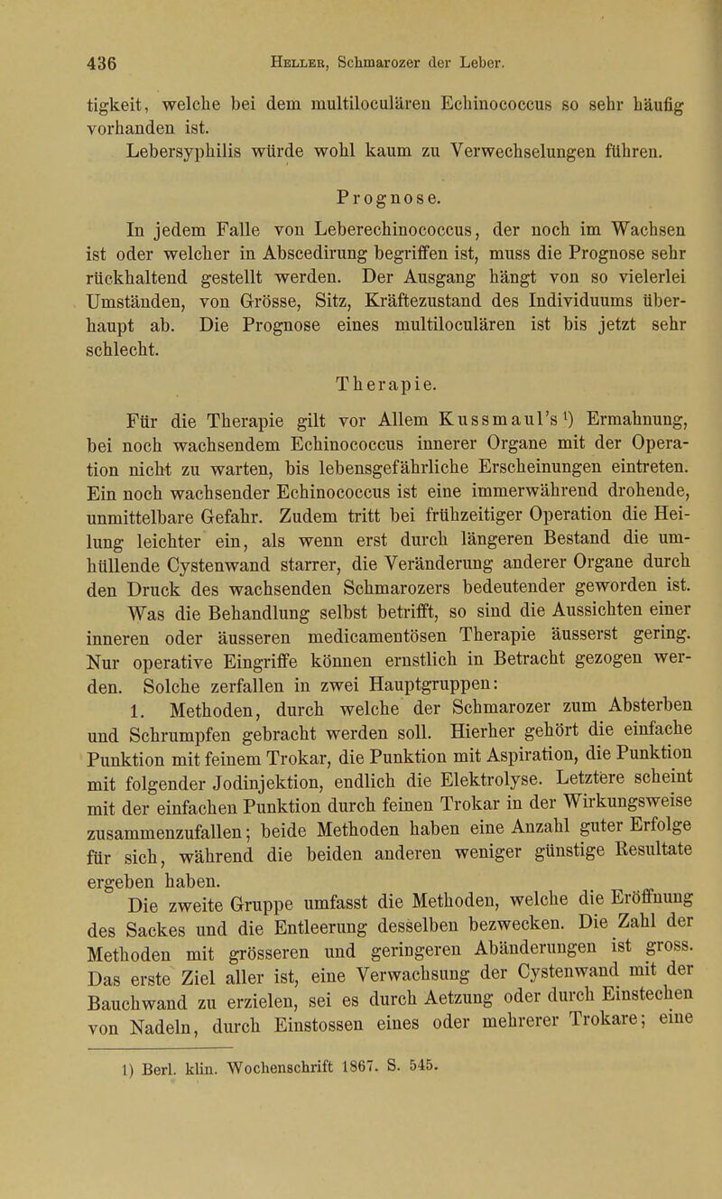 tigkeit, welche bei dem multiloculären Echinococcus so sehr häufig vorhanden ist. Lebersyphilis würde wohl kaum zu Verwechselungen führen. Prognose. In jedem Falle von Leberechinococcus, der noch im Wachsen ist oder welcher in Abscedirung begriffen ist, muss die Prognose sehr rückhaltend gestellt werden. Der Ausgang hängt von so vielerlei Umständen, von Grösse, Sitz, Kräftezustand des Individuums über- haupt ab. Die Prognose eines multiloculären ist bis jetzt sehr schlecht. Therapie. Für die Therapie gilt vor Allem Kussmaul's1) Ermahnung, bei noch wachsendem Echinococcus innerer Organe mit der Opera- tion nicht zu warten, bis lebensgefährliche Erscheinungen eintreten. Ein noch wachsender Echinococcus ist eine immerwährend drohende, unmittelbare Gefahr. Zudem tritt bei frühzeitiger Operation die Hei- lung leichter ein, als wenn erst durch längeren Bestand die um- hüllende Cystenwand starrer, die Veränderung anderer Organe durch den Druck des wachsenden Schmarozers bedeutender geworden ist. Was die Behandlung selbst betrifft, so sind die Aussichten einer inneren oder äusseren medicamentösen Therapie äusserst gering. Nur operative Eingriffe können ernstlich in Betracht gezogen wer- den. Solche zerfallen in zwei Hauptgruppen: 1. Methoden, durch welche der Schmarozer zum Absterben und Schrumpfen gebracht werden soll. Hierher gehört die einfache Punktion mit feinem Trokar, die Punktion mit Aspiration, die Punktion mit folgender Jodinjektion, endlich die Elektrolyse. Letztere scheint mit der einfachen Punktion durch feinen Trokar in der Wirkungsweise zusammenzufallen; beide Methoden haben eine Anzahl guter Erfolge für sich, während die beiden anderen weniger günstige Resultate ergeben haben. Die zweite Gruppe umfasst die Methoden, welche die Eröffnung des Sackes und die Entleerung desselben bezwecken. Die Zahl der Methoden mit grösseren und geringeren Abänderungen ist gross. Das erste Ziel aller ist, eine Verwachsung der Cystenwand mit der Bauchwand zu erzielen, sei es durch Aetzung oder durch Einstechen von Nadeln, durch Einstossen eines oder mehrerer Trokare; eine 1) Berl. klin. Wochenschrift 1867. S. 545.