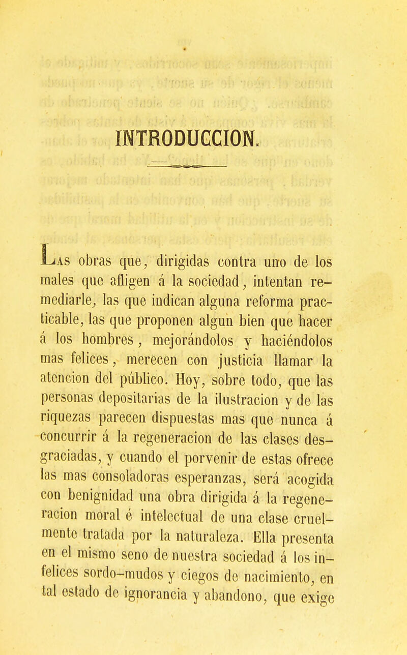 INTRODUCCION. Las obras que, dirigidas contra uno de los males que afligen á la sociedad, intentan re- mediarle, las que indican alguna reforma prac- ticable, las que proponen algún bien que hacer á los hombres, mejorándolos y haciéndolos mas felices, merecen con justicia llamar la atención del público. Hoy, sobre todo, que las personas depositarías de la ilustración y de las riquezas parecen dispuestas mas que nunca á concurrir á la regeneración de las clases des- graciadas, y cuando el porvenir de estas ofrece las mas consoladoras esperanzas, será acogida con benignidad una obra dirigida á la regene- ración moral é intelectual de una clase cruel- mente tratada por la naturaleza. Ella presenta en el mismo seno de nuestra sociedad á los in- felices sordo-mudos y ciegos de nacimiento, en tal estado de ignorancia y abandono, que exige