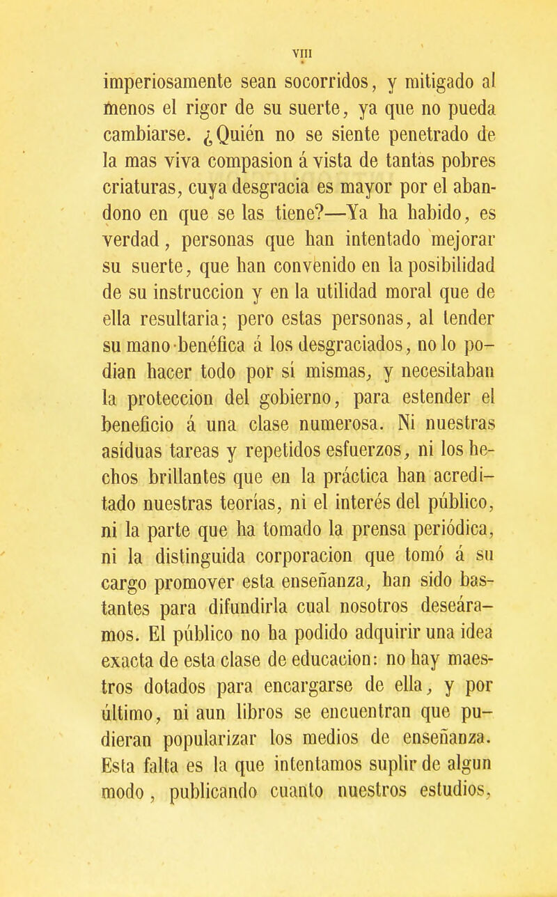 VIH imperiosamente sean socorridos, y mitigado al ínenos el rigor de su suerte, ya que no pueda cambiarse. ¿Quién no se siente penetrado de la mas viva compasión á vista de tantas pobres criaturas, cuya desgracia es mayor por el aban- dono en que se las tiene?—Ya ha habido, es verdad, personas que han intentado mejorar su suerte, que han convenido en la posibilidad de su instrucción y en la utilidad moral que de ella resultarla; pero estas personas, al tender su mano benéfica á los desgraciados, no lo po- dían hacer todo por si mismas, y necesitaban la protección del gobierno, para estender el beneficio á una clase numerosa. Ni nuestras asiduas tareas y repetidos esfuerzos, ni los he- chos brillantes que en la práctica han acredi- tado nuestras teorías, ni el interés del público, ni la parte que ha tomado la prensa periódica, ni la distinguida corporación que tomó á s» cargo promover esta enseñanza, han sido bas- tantes para difundirla cual nosotros deseára- mos. El público no ha podido adquirir una idea exacta de esta clase de educación: no hay maes- tros dotados para encargarse de ella, y por último, ni aun libros se encuentran que pu- dieran popularizar los medios de enseñanza. Esta falta es la que intentamos suplir de algún modo, publicando cuanto nuestros estudios,