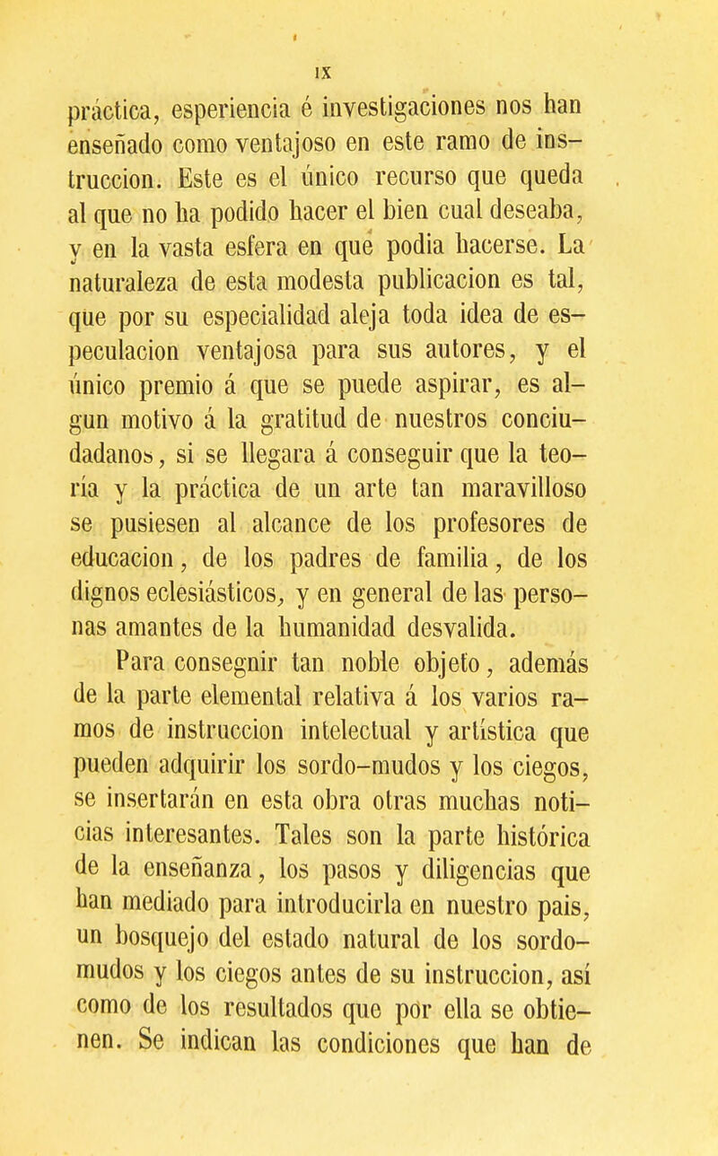 práctica, esperiencia é investigaciones nos han enseñado como ventajoso en este ramo de ins- trucción. Este es el único recurso que queda al que no lia podido hacer el bien cual deseaba, y en la vasta esfera en que podia hacerse. La naturaleza de esta modesta publicación es tal, que por su especialidad aleja toda idea de es- peculación ventajosa para sus autores, y el único premio á que se puede aspirar, es al- gún motivo á la gratitud de nuestros conciu- dadano» , si se llegara á conseguir que la teo- ría y la práctica de un arte tan maravilloso se pusiesen al alcance de los profesores de educación, de los padres de familia, de los dignos eclesiásticos^ y en general de las perso- nas amantes de la humanidad desvalida. Para conseguir tan noble objeto, además de la parte elemental relativa á los varios ra- mos de instrucción intelectual y artística que pueden adquirir los sordo-mudos y los ciegos, se insertarán en esta obra otras muchas noti- cias interesantes. Tales son la parte histórica de la enseñanza, los pasos y diligencias que han mediado para introducirla en nuestro pais, un bosquejo del estado natural de los sordo- mudos y los ciegos antes de su instrucción, así como de los resultados que por ella se obtie- nen. Se indican las condiciones que han de