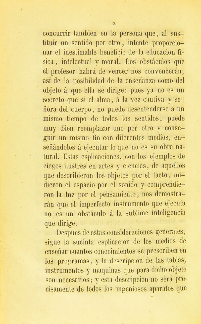 concurrir también en la persona que^ al sus- tituir un sentido por otro, intente proporcio- nar el inestimable beneficio de la educación fí- sica, intelectual y moral. Los obstáculos que el profesor habrá de vencer nos convencerán, asi de la posibilidad de la enseñanza como del objeto á que ella se dirige; pues ya no es un secreto que si el alma, á la vez cautiva y se- ñora del cuerpo, no puede desentenderse á un mismo tiempo de todos los sentidos, puede muy bien reemplazar uno por otro y conse- guir un mismo fin con diferentes medios, en- señándolos á ejecutar lo que no es su obra na- tural. Estas esplicaciones, con los ejemplos de ciegos ilustres en artes y ciencias, de aquellos que describieron los objetos por el tacto, mi- dieron el espacio por el sonido y comprendie- ron la luz por el pensamiento, nos demostra- rán que el imperfecto instrumento que ejecuta no es un obstáculo á la sublime inteligencia que dirige. Después de estas consideraciones generales, sigue la sucinta esplicacion de los medios de enseñar cuantos conocimientos se prescriben en los programas, y la descripción de las tablas, instrumentos y máquinas que para dicho objeto son necesarios; y esta descripción no será pre- cisamente de todos los ingeniosos aparatos que