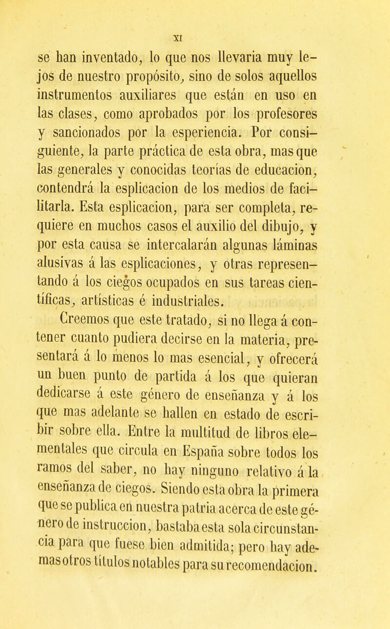 se han inventado, lo que nos llevaría muy le- jos de nuestro propósito^ sino de solos aquellos instrumentos auxiliares que están en uso en las clases, como aprobados por los profesores y sancionados por la esperiencia. Por consi- guiente, la parte práctica de esta obra, masque las generales y conocidas teorías de educación, contendrá la esplicacion de los medios de faci- litarla. Esta esplicacion, para ser completa, re- quiere en muchos casos el auxilio del dibujo, y por esta causa se intercalarán algunas láminas alusivas á las esplicaciones, y otras represen- tando á los ciegos ocupados en sus tareas cien- tíficas, artísticas é industriales. Creemos que este tratado, si no llega á con- tener cuanto pudiera decirse en la materia, pre- sentará á lo menos lo mas esencial, y ofrecerá un buen punto de partida á los que quieran dedicarse á este género de enseñanza y á los que mas adelante se hallen en estado de escri- bir sobre ella. Entre la multitud de libros ele- mentales que circula en España sobre todos los ramos del saber, no hay ninguno relativo á la enseñanza de ciegos. Siendo esta obra la primera que se publica en nuestra patria acerca de este gé- nero de instrucción, bastaba esta sola circunstan- cia para que fuese bien admitida; pero hay ade- mas otros títulos notables para su recomendación.