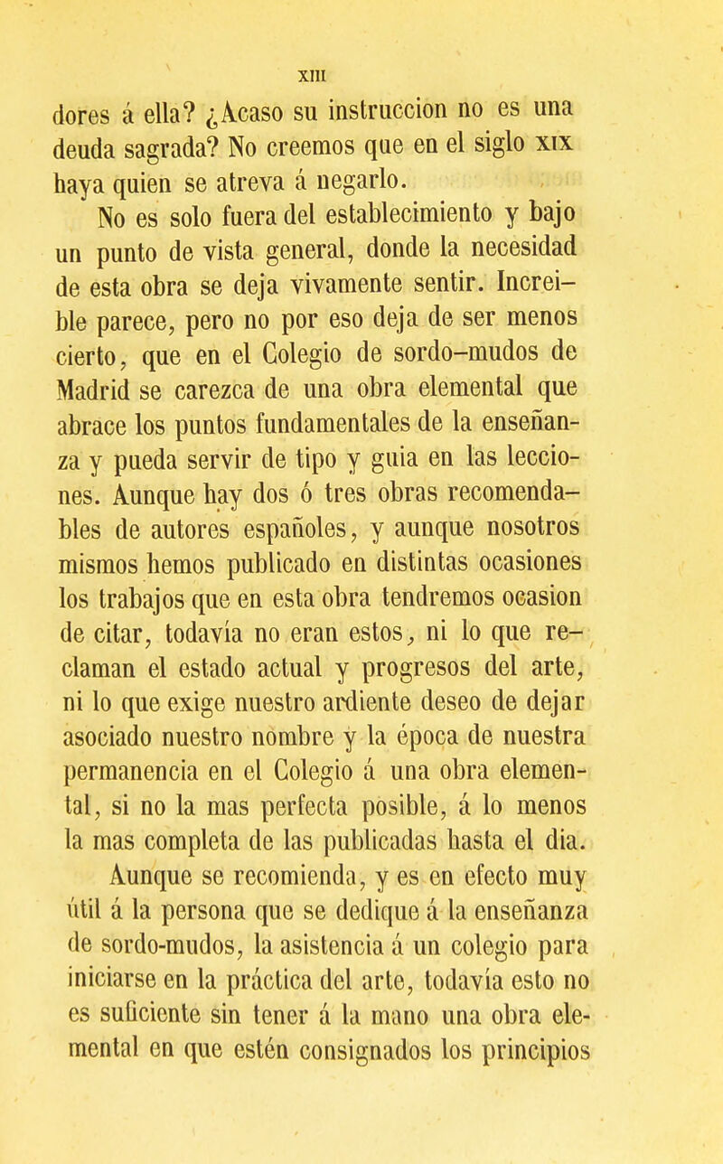 dores á ella? ¿Acaso su instrucción no es una deuda sagrada? No creemos que en el siglo xix haya quien se atreva á negarlo. No es solo fuera del establecimiento y bajo un punto de vista general, donde la necesidad de esta obra se deja vivamente sentir. Increí- ble parece, pero no por eso deja de ser menos cierto, que en el Colegio de sordo-mudos de Madrid se carezca de una obra elemental que abrace los puntos fundamentales de la enseñan- za y pueda servir de tipo y guia en las leccio- nes. Aunque hay dos ó tres obras recomenda- bles de autores españoles, y aunque nosotros mismos hemos publicado en distintas ocasiones los trabajos que en esta obra tendremos ocasión de citar, todavía no eran estos, ni lo que re- claman el estado actual y progresos del arte, ni lo que exige nuestro ardiente deseo de dejar asociado nuestro nombre y la época de nuestra permanencia en el Colegio á una obra elemen- tal, si no la mas perfecta posible, á lo menos la mas completa de las publicadas hasta el dia. Aunque se recomienda, y es en efecto muy útil á la persona que se dedique á la enseñanza de sordo-mudos, la asistencia á un colegio para iniciarse en la práctica del arte, todavía esto no es suficiente sin tener á la mano una obra ele- mental en que estén consignados los principios