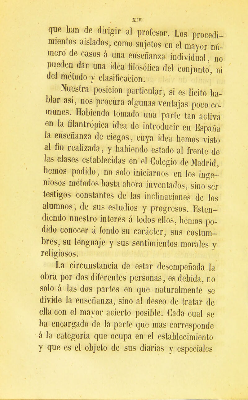 que han de dirigir al profesor. Los procedi- inienlos aislados, como sujetos en el mayor nú- mero de casos á una enseñanza individual no pueden dar una idea filosófica del conjunto ni del método y clasificación. Nuestra posición particular, si es lícito ha- blar así, nos procura algunas ventajas poco co- munes. Habiendo tomado una parte tan activa en la filantrópica idea de introducir en España la enseñanza de ciegos, cuya idea hemos visto al fin realizada, y habiendo estado al frente de las clases establecidas en el Colegio de Madrid, hemos podido, no solo iniciarnos en los inge- niosos métodos hasta ahora inventados, sino ser testigos constantes de las inclinaciones de los alumnos, de sus estudios y progresos. Esten- diendo nuestro interés á todos ellos, hemos po- dido conocer á fondo su carácter, sus costum- bres, su lenguaje y sus sentimientos morales y religiosos. La circunstancia de estar desempeñada la obra por dos diferentes personas, es debida, no solo á las dos partes en que naturalmente se divide la enseñanza, sino al deseo de tratar de ella con el mayor acierto posible. Cada cual se ha encargado de la parte que mas corresponde á la categoría que ocupa en el establecimiento y que es el objeto de sus diarias y especiales