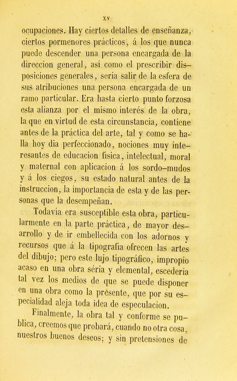 ocupaciones. Hay ciertos detalles de enseñanza^ ciertos pormenores prácticos, á los que nunca puede descender una persona encargada de la dirección general, así como el prescribir dis- posiciones generales, seria salir de la esfera de sus atribuciones una persona encargada de un ramo particular. Era hasta cierto punto forzosa esta alianza por el mismo interés de la obra, la que en virtud de esta circunstancia, contiene antes de la práctica del arte, tal y como se ha- lla hoy dia perfeccionado, nociones muy inte- resantes de educación física, intelectual, moral y maternal con aplicación á los sordo-mudos y á los ciegos, su estada natural antes de la instrucción, la importancia de esta y de las per- sonas que la desempeñan. Todavía era susceptible esta obra, particu- larmente en la parte práctica, de mayor des- arrollo y de ir embellecida con los adornos y recursos que á la tipografía ofrecen las artes del dibujo; pero este lujo tipográfico, impropio acaso en una obra séria y elemental, escederia tal vez los medios de que se puede disponer en una obra como la presente, que por su es- pecialidad aleja toda idea de especulación. Finalmente, la obra tal y conforme se pu- blica, creemos que probará, cuando no otra cosa nuestros buenos deseos; y sin pretensiones de