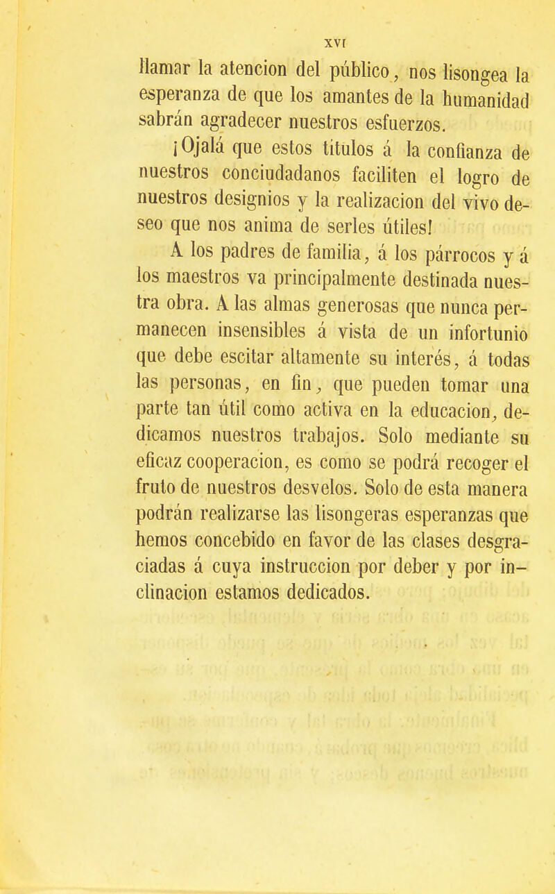 XV r llamar la atención del público, nos lisongea la esperanza de que los amantes de la humanidad sabrán agradecer nuestros esfuerzos. ¡Ojalá que estos titulos á la confianza de nuestros conciudadanos faciliten el logro de nuestros designios y la realización del vivo de- seo que nos anima de serles útiles! A los padres de familia, á los párrocos y á los maestros va principalmente destinada nues- tra obra. A las almas generosas que nunca per- manecen insensibles á vista de un infortunio que debe escitar altamente su interés, á todas las personas, en fin, que pueden tomar una parte tan útil como activa en la educación, de- dicamos nuestros trabajos. Solo mediante su eficaz cooperación, es como se podrá recoger el fruto de nuestros desvelos. Solo de esta manera podrán realizarse las lisongeras esperanzas que hemos concebido en favor de las clases desgra- ciadas á cuya instrucción por deber y por in^ clinacion estamos dedicados.