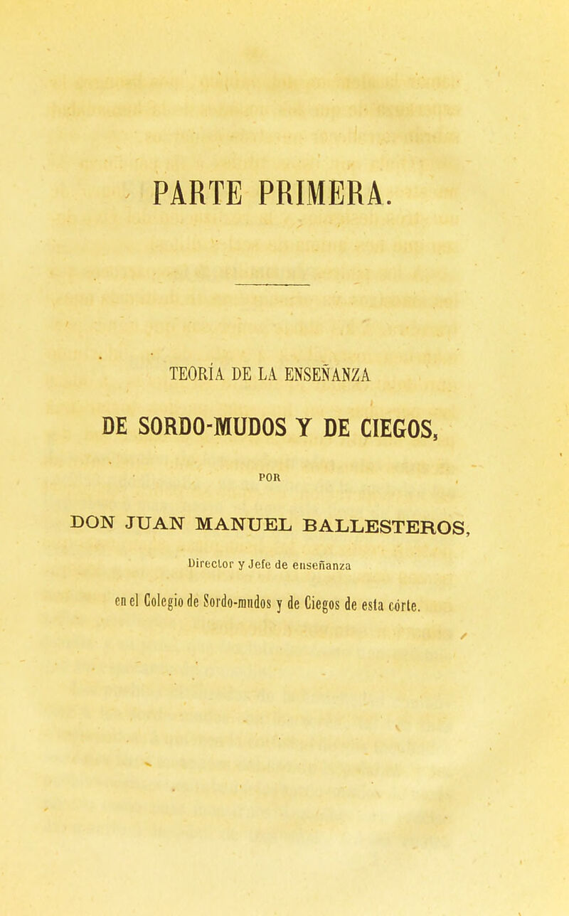 PARTE PRIMERA. TEORÍA DE LA ENSEÑANZA DE SORDO-MUDOS Y DE CIEGOS, POR DON JUAN MANUEL BALLESTEROS, Direclor y Jefe de enseñanza en el Colegio de Sordo-raiidos y de Ciegos de esta corle.