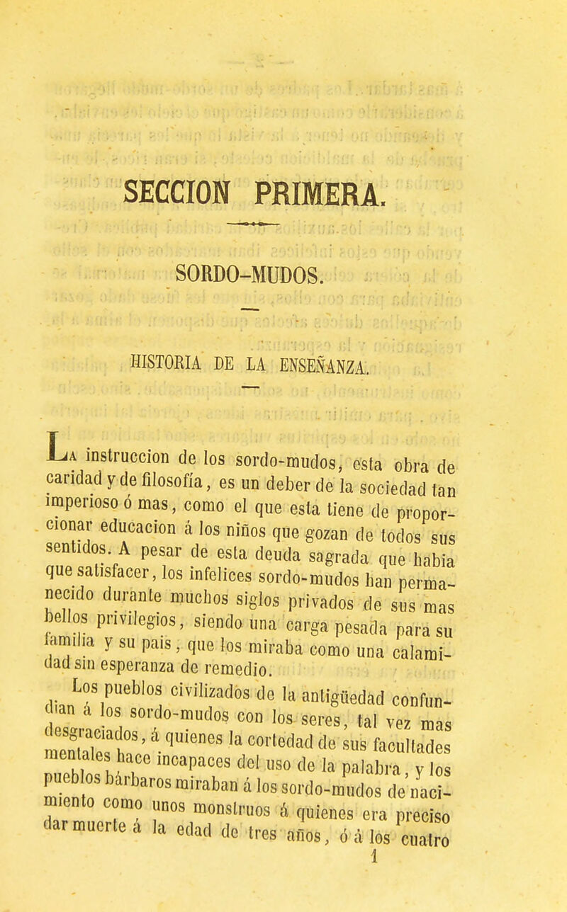 SECCION PRIMERA. SORDO-MUDOS. HISTORIA DE LA ENSEÑANZA. La instrucción de los sordo-mudog, esta obra de caridad y de filosofía, es un deber de la sociedad tan imperioso ó mas, como el que esta tiene de propor- cionar educación á los niños que gozan de todos sus sentidos A pesar de esta deuda sagrada que habia que satisfacer, los infelices sordo-mudos han perma- necido durante muchos siglos privados de sus mas bellos privilegios, siendo una carga pesada para su familia y su pais, que los miraba como una calami- dad sin esperanza de remedio. Los pueblos civilizados de la antigüedad confun- dan d los sordo-mudos con los-seres, tal vez mas mentales hace incapaces del uso de la palabra v los pue los bárbaros miraban á los sordo-mudos de'ifali! miento como unos monstruos á quienes era preciso dar muerte á la edad de tres afios, ó d los cuatro