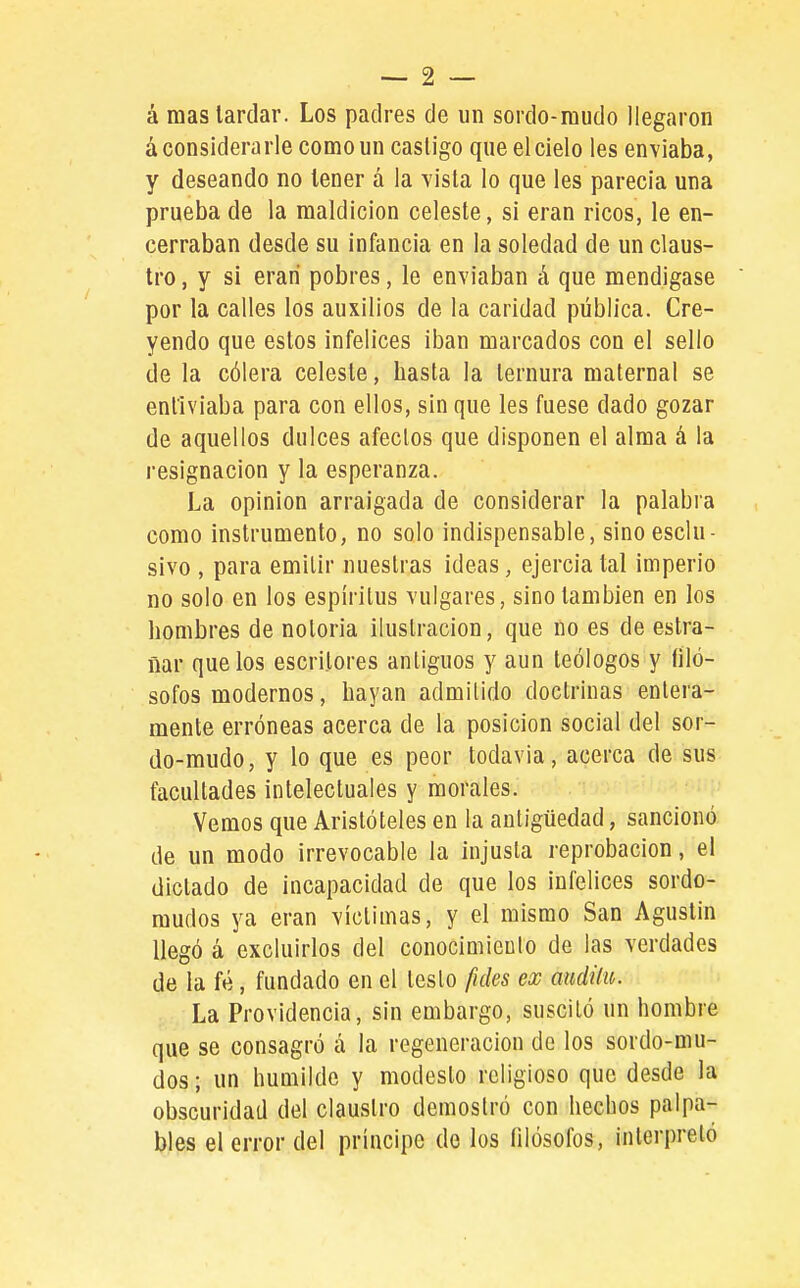 á mas lardar. Los padres de un sordo-mudo llegaron á considerarle como un castigo que el cielo les enviaba, y deseando no tener á la vista lo que les parecía una prueba de la maldición celeste, si eran ricos, le en- cerraban desde su infancia en la soledad de un claus- tro , y si eran pobres, le enviaban á que mendigase por la calles los auxilios de la caridad pública. Cre- yendo que estos infelices iban marcados con el sello de la cólera celeste, hasta la ternura maternal se enl'iviaba para con ellos, sin que les fuese dado gozar de aquellos dulces afectos que disponen el alma á la resignación y la esperanza. La opinión arraigada de considerar la palabra como instrumento, no solo indispensable, sinoesclu- sivo , para emitir nuestras ideas, ejercía tal imperio no solo en los espíritus vulgares, sino también en los hombres de notoria ilustración, que no es de estra- ñar que los escritores antiguos y aun teólogos y filó- sofos modernos, hayan admitido doctrinas entera- mente erróneas acerca de la posición social del sor- do-mudo, y lo que es peor todavía, acerca de sus facultades intelectuales y morales. Vemos que Aristóteles en la antigüedad, sancionó de un modo irrevocable la injusta reprobación, el dictado de incapacidad de que los infelices sordo- mudos ya eran victimas, y el mismo San Agustín llegó á excluirlos del conocimiento de las verdades de la fé, fundado en el testo fides ex audilu. La Providencia, sin embargo, suscitó un hombre que se consagró á la regeneración de los sordo-mu- dos; un huQiilde y modesto religioso que desde la obscuridad del claustro demostró con hechos palpa- bles el error del príncipe de los filósofos, interpretó
