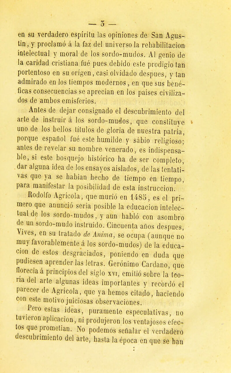 -- 5 — en su verdadero espíritu las opiniones de San Agus- tín, y proclamó á la faz del universo la rehabilitación intelectual y moral de los sordo-mudos. Al genio de la caridad cristiana fué pues debido este prodigio tan portentoso en su origen, casi olvidado después, y tan admirado en los tiempos modernos, en que sus bené- ficas consecuencias se aprecian en los países civiliza- dos de ambos emisferios. Antes de dejar consignado el descubrimiento del arte de instruirá los sordo-mudos, que constituye uno de los bellos títulos de gloria de nuestra patria, porque español fué este humilde y sábio religioso- antes de revelar su nombre venerado, es indispensa- ble, sí este bosquejo histórico ha de ser completo, dar alguna idea de los ensayos aislados, de las tentati- vas que ya se habían hecho de tiempo en tiempo, para manifestar la posibilidad de esta instrucción. Rodolfo Agrícola, que murió en 1485, es el pri- mero que anunció seria posible la educación intelec- tual de los sordo-mudos, y aun habló con asombro de un sordo-mudo instruido. Cincuenta años después, vives, en su tratado de Anima, se ocupa (aunque no muy favorablemente á los sordo-mudos) de la educa- ción de estos desgraciados, poniendo en duda que pudiesen aprenderlas letras. Gerónimo Cardano, que florecía á principios del siglo xvi, emitió sobre la leo- na del arte algunas ideas importantes y recordó el parecer de Agrícola, que ya hemos citado, haciendo con este motivo juiciosas observaciones. l'ero estas ideas, puramente especulativas no tuvieron aplicación, ni produjeron los ventajosos efec- tos que prometían. No podemos señalar el verdadero descubrimiento del arte, hasta la época en que se han