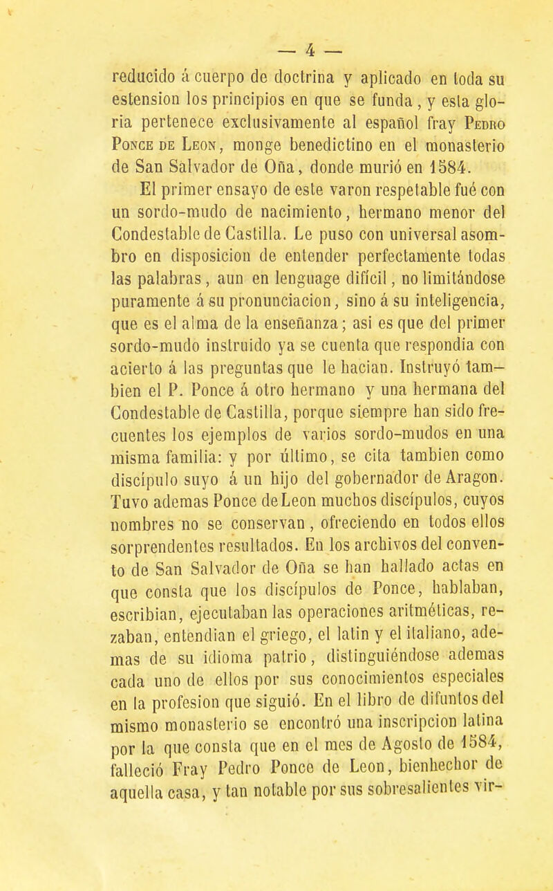 reducido á cuerpo de doctrina y aplicado en leda su estension los principios en que se funda , y esla glo- ria pertenece exclusivamente al español fray Pedro PoNCE DE León, monge benedictino en el raonaslerio de San Salvador de Oña, donde murió en 1584. El primer ensayo de este varón respetable fué con un sordo-mudo de nacimiento, hermano menor del Condestable de Castilla. Le puso con universal asom- bro en disposición de entender perfectamente todas las palabras , aun en lenguage difícil, no limitándose puramente á su pronunciación, sino tá su inteligencia, que es el alma de la enseñanza; asi es que del primer sordo-mudo instruido ya se cuenta que respondía con acierto á las preguntas que le hacían. Instruyó tam- bién el P. Ponce á otro hermano y una hermana del Condestable de Castilla, porque siempre han sido fre- cuentes los ejemplos de varios sordo-mudos en una misma familia: y por último, se cita también como discípulo suyo á un hijo del gobernador de Aragón. Tuvo ademas Ponce de León muchos discípulos, cuyos nombres no se conservan, ofreciendo en todos ellos sorprendentes resultados. Eu los archivos del conven- to de San Salvador de Oña se han hallado actas en que consta que los discípulos de Ponce, hablaban, escribían, ejecutaban las operaciones aritméticas, re- zaban, entendían el griego, el latín y el italiano, ade- mas de su idioma patrio, distinguiéndose ademas cada uno de ellos por sus conocimientos especiales en la profesión que siguió. En el libro de difuntos del mismo monasterio se encontró una inscripción latina por la que consta que en el mes de Agosto de 1584, falleció Fray Pedro Ponce do León, bienhechor de aquella casa, y tan notable por sus sobresalientes vir-