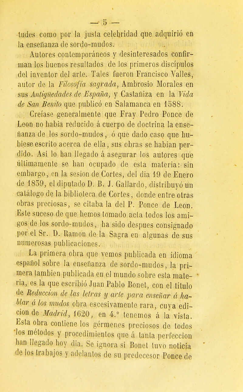 ludes como por la jusla celebridad que adquirió en la ensefianza de sordo-mudos. Autores contemporáneos y desinteresados confir- man los buenos resultados de los primeros discípulos del inventor del arle. Tales fueron Francisco Yalles, autor de la Filosofía sagrada, Ambrosio Morales en sus Antigüedades de España, y Castañiza en la Vida de San Benito que publicó en Salamanca en 1588. Creíase generalmente que Fray Pedro Ponce de León no habia reducido á cuerpo de doctrina la ense- ñanza de los sordo-mudos, ó que dado caso que hu- biese escrito acerca de ella, sus obras se hablan per- dido. Asi lo han llegado á asegurar los autores que últimamenie se han ocupado de esta materia: sin embargo, en la sesión de Cortes, del dia 19 de Enero de 1859, el diputado D. B. J. Gallardo, distribuyó un catálogo de la biblioteca de Cortes, donde entre otras obras preciosas, se citaba la del P. Ponce de León. Este suceso de que hemos tomado acta todos los ami- gos de los sordo-mudos, ha sido después consignado por el Sr. ü. Ramón de la Sagra en algunas de sus numerosas publicaciones. La primera obra que vemos publicada en idioma español sobre la enseñanza de sordo-mudos, la pri- mera también publicada en el mundo sobre esta mate- ria, es la que escribió Juan Pablo Bonet, con el título de Reducción de las letras y arte para enseñar á ha- blar á los mudos obra escesivamento rai-a, cuya edi- ción de Madrid, 1620, en 4.° tenemos á la vista. Esta obra contiene los gérmenes preciosos de todos ■los métodos y procedimientos que á tanta perfección han llegado hoy dia. Se ignora si Bonet tuvo noticia de los trabajos y adelantos de su predecesor Ponce de