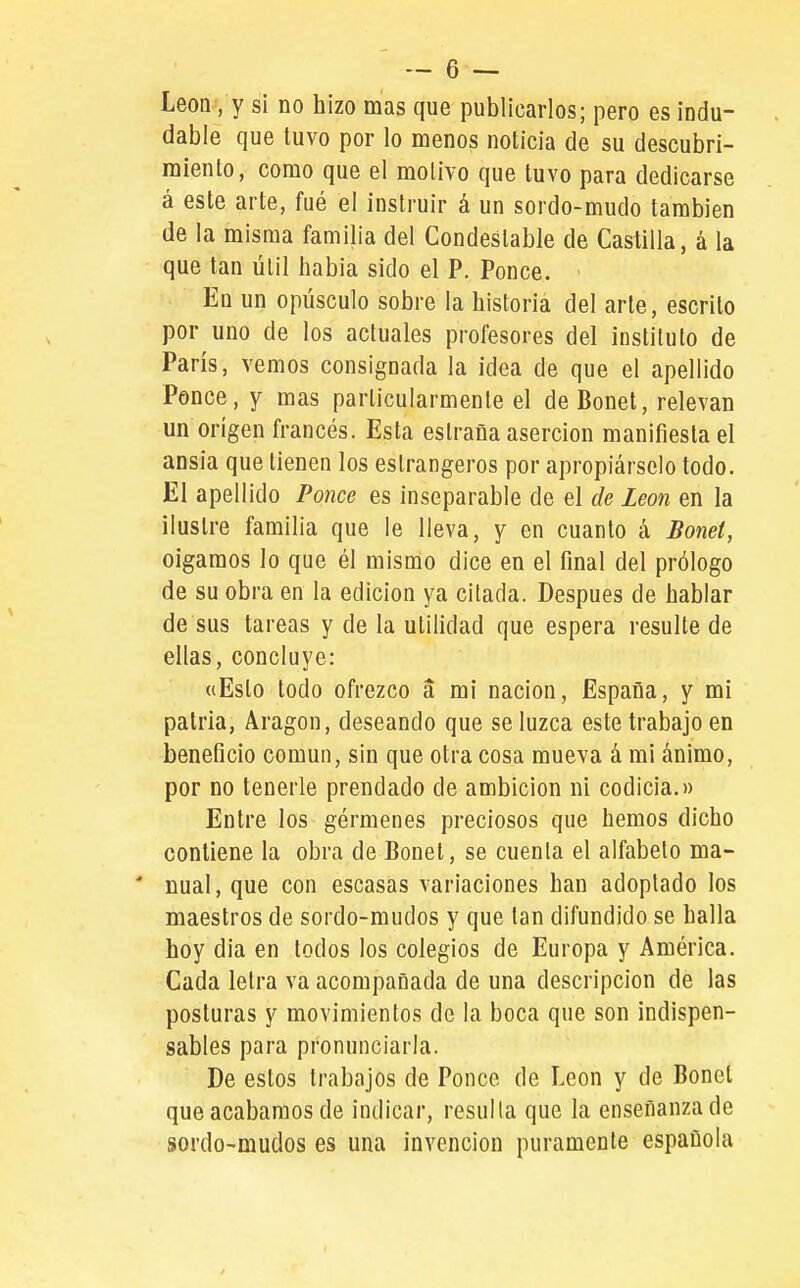 León, y s¡ no hizo mas que publicarlos; pero es indu- dable que tuvo por lo menos noticia de su descubri- miento, como que el motivo que tuvo para dedicarse á este arte, fué el instruir á un sordo-mudo también de la misma familia del Condestable de Castilla, á la que tan útil habia sido el P. Ponce. En un opúsculo sobre la historia del arte, escrito por uno de los actuales profesores del instituto de París, vemos consignada la idea de que el apellido Ponce, y mas particularmente el de Bonet, relevan un origen francés. Esta eslraña aserción manifiesta el ansia que tienen los eslrangeros por apropiárselo todo. El apellido Ponce es inseparable de el de León en la ilustre familia que le lleva, y en cuanto á Bonet, oigamos lo que él mismo dice en el final del prólogo de su obra en la edición ya citada. Después de hablar de sus tareas y de la utilidad que espera resulte de ellas, concluye: «Esto todo ofrezco a mi nación, España, y mi patria, Aragón, deseando que se luzca este trabajo en beneficio común, sin que otra cosa mueva á mi ánimo, por no tenerle prendado de ambición ni codicia.» Entre los gérmenes preciosos que hemos dicho contiene la obra de Bonet, se cuenla el alfabeto ma- * Dual, que con escasas variaciones han adoptado los maestros de sordo-mudos y que tan difundido se halla hoy dia en todos los colegios de Europa y América. Cada letra va acompañada de una descripción de las posturas y movimientos de la boca que son indispen- sables para pronunciarla. De estos trabajos de Ponce de León y de Bonet que acabamos de indicar, resulta que la enseñanza de sordo-mudos es una invención puramente española