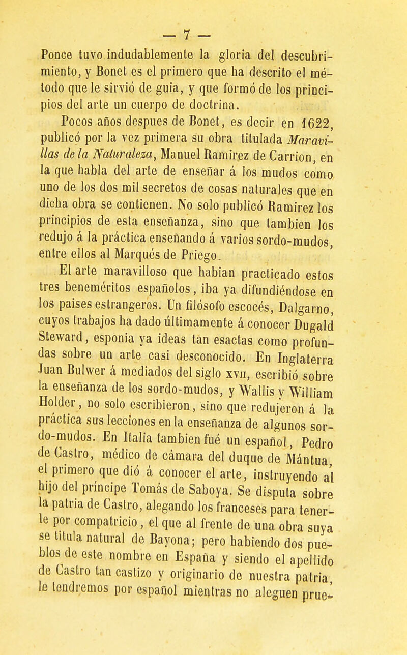 Ponce tuvo índudablemenle la gloria del descubri- miento, y Bonet es el primero que lia descrito el mé- todo que le sirvió de guia, y que formó de los princi- pios del arte un cuerpo de doctrina. Pocos años después de Bonet, es decir en 1622, publicó por la vez primera su obra titulada Maravi- llas déla Naturaleza, Manuel Ramírez de Cardón, en la que habla del arte de enseñar á los mudos como uno de los dos mil secretos de cosas naturales que en dicha obra se contienen. No solo publicó Ramírez los principios de esta enseñanza, sino que también los redujo á la práctica enseñando á varios sordo-mudos entre ellos al Marqués de Priego. El arte maravilloso que habían practicado estos tres beneméritos españoles, iba ya difundiéndose en los países estrangeros. ün filósofo escocés, Dalgarno, cuyos trabajos ha dado últimamente á conocer Dugald Steward, esponía ya ideas tan esactas como profun- das sobre un arte casi desconocido. En Inglaterra Juan Bulwer á mediados del siglo xvii, escribió sobre la enseñanza de los sordo-mudos, y Wallís y Wiliíam Holder, no solo escribieron, sino que redujeron á la práctica sus lecciones en la enseñanza de algunos sor- do-mudos. En Italia también fué un español, Pedro de Castro, médico de cámara del duque de Mántua el primero que dió á conocer el arte, instruyendo al hijo del príncipe Tomás de Saboya. Se dispula sobre la patria de Castro, alegando los franceses para tener- le por compatricio, el que al frente de una obra suya se titula natural de Bayona; pero habiendo dos pue- blos de este nombre en España y siendo el apellido de Castro tan castizo y originario de nuestra patria le tendremos por español mientras no aleguen prue^