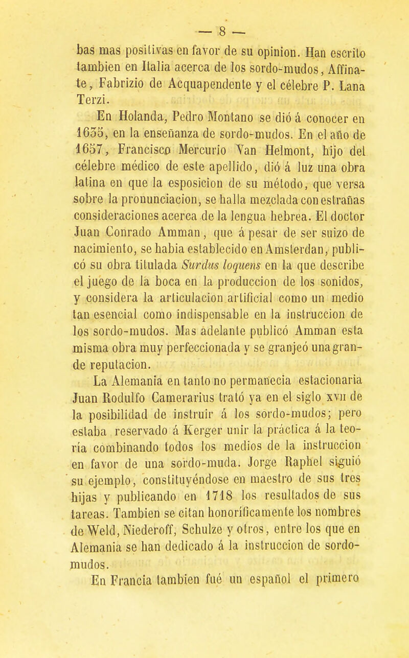 bas mas positivas en favor de su opinión. Han escrito también en Italia acerca de los sordo-mudos, Affina- te, Fabrizío de Acquapendente y el célebre P. Lana Terzi. En Holanda, Pedro Montano se dió á conocer en 1635, en la enseñanza de sordo-mudos. En el año de 1657, Francisco Mercurio Yan Helmont, hijo del célebre médico de este apellido, dió á luz una obra latina en que la esposicion de su método, que versa sobre la pronunciación, se halla mezclada con estrañas consideraciones acerca de la lengua hebrea. El doctor Juan Conrado Ammán , que á pesar de ser suizo de nacimiento, se habia establecido en Amsterdan, publi- có su obra titulada Siirdus loqiiens en la que describe el juego de la boca en la producción de los sonidos, y considera la articulación artificial como un medio tan esencial como indispensable en la instrucción de los sordo-mudos. Mas adelante publicó Ammán esta misma obra muy perfeccionada y se granjeó una gran- de reputación. La Alemania en tanto no permanecía estacionaria Juan Rodulfo Camerarius trató ya en el siglo xvii de la posibilidad de instruir á los sordo-mudos; pero estaba reservado á Kerger unir la práctica á la teo- ría combinando todos los medios de la instrucción en favor de una sordo-muda. Jorge Raphel siguió su ejemplo, constituyéndose en maestro de sus tres hijas y publicando en 1718 los resultados de sus tareas. También se citan honoríficamente los nombres de Weld, Niederoff, Schulze y otros, entre los que en Alemania se han dedicado á la instrucción de sordo- mudos. En Francia también fué un español el primero